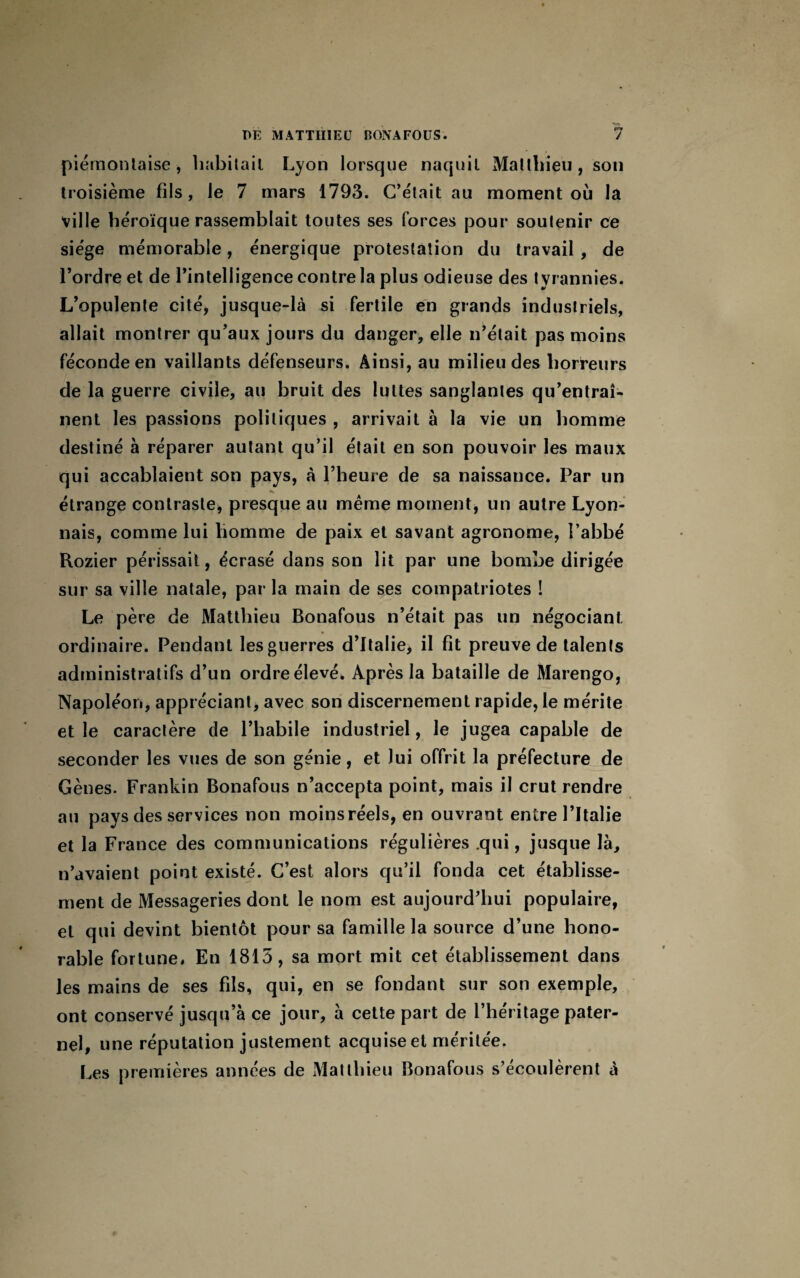 piémontaise, habitait Lyon lorsque naquit Matthieu, son troisième fils, le 7 mars 1793. C’était au moment où la ville héroïque rassemblait toutes ses forces pour soutenir ce siège mémorable, énergique protestation du travail , de l’ordre et de l’intelligence contre la plus odieuse des tyrannies. L’opulente cité, jusque-là si fertile en grands industriels, allait montrer qu’aux jours du danger, elle n’était pas moins féconde en vaillants défenseurs. Ainsi, au milieu des horreurs de la guerre civile, au bruit des luttes sanglantes qu’entraî¬ nent les passions politiques , arrivait à la vie un homme destiné à réparer autant qu’il était en son pouvoir les maux qui accablaient son pays, à l’heure de sa naissance. Par un K étrange contraste, presque au même moment, un autre Lyon¬ nais, comme lui homme de paix et savant agronome, l’abbé Rozier périssait, écrasé dans son lit par une bombe dirigée sur sa ville natale, par la main de ses compatriotes ! Le père de Matthieu Bonafous n’était pas un négociant, ordinaire. Pendant les guerres d’Italie, il fit preuve de talents administratifs d’un ordre élevé. Après la bataille de Marengo, Napoléon, appréciant, avec son discernement rapide, le mérite et le caractère de l’habile industriel, le jugea capable de seconder les vues de son génie, et lui offrit la préfecture de Gènes. Frankin Bonafous n’accepta point, mais il crut rendre au pays des services non moinsréels, en ouvrant entre l’Italie et la France des communications régulières qui, jusque là, n’avaient point existé. C’est alors qu’il fonda cet établisse¬ ment de Messageries dont le nom est aujourd’hui populaire, et qui devint bientôt pour sa famille la source d’une hono¬ rable fortune. En 1815, sa mort mit cet établissement dans les mains de ses fils, qui, en se fondant sur son exemple, ont conservé jusqu’à ce jour, à cette part de l’héritage pater¬ nel, une réputation justement acquise et méritée. Les premières années de Matthieu Bonafous s’écoulèrent à