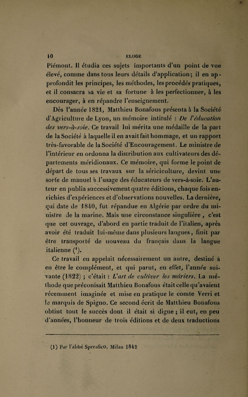 Piémont. Il étudia ces sujets importants d’un point de vue élevé, comme dans tous leurs détails d’application; il en ap¬ profondit les principes, les méthodes, les procédés pratiques, et il consacra sa vie et sa fortune à les perfectionner, à les encourager, à en répandre l’enseignement. Dès l’année 1821, Matthieu Bonafous présenta à la Société d’Agriculture de Lyon, un mémoire intitulé : De /’éducation des vers-à-soie. Ce travail lui mérita une médaille de la part de la Société à laquelle il en avait fait hommage, et un rapport très-favorable de la Société d’Encouragement. Le ministre de l’intérieur en ordonna la distribution aux cultivateurs des dé¬ partements méridionaux. Ce mémoire, qui forme le point de départ de tous ses travaux sur la sériciculture, devint une sorte de manuel à l’usage des éducateurs de vers-à-soie. L’aur teur en publia successivement quatre éditions, chaque fois en¬ richies d’expériences et d’observations nouvelles. La dernière, qui date de 1840, fut répandue en Algérie par ordre du mi¬ nistre Je la marine. Mais une circonstance singulière, c’est que cet ouvrage, d’abord en partie traduit de l’italien, après avoir été traduit lui-même dans plusieurs langues, finit par être transporté de nouveau du français dans la langue italienne (*). Ce travail en appelait nécessairement un autre, destiné à en être le complément, et qui parut, en effet, l’année sui¬ vante (1822) ; c’était : L'art de cultiver les mûriers. La mé¬ thode que préconisait Matthieu Bonafous était celle qu’avaient récemment imaginée et mise en pratique le comte Verri et le marquis de Spigno. Ce second écrit de Matthieu Bonafous obtint tout le succès dont il était si digne ; il eut, en peu d’années, l’honneur de trois éditions et de deux traductions