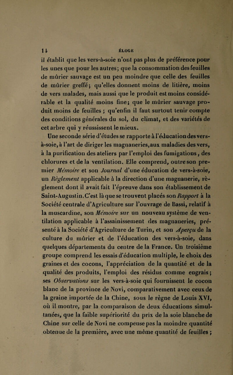 il établit que les vers-à-soie n’ont pas plus de préférence pour les unes que pour les autres; que la consommation des feuilles de mûrier sauvage est un peu moindre que celle des feuilles de mûrier greffé; qu’elles donnent moins de litière, moins de vers malades, mais aussi que le produit est moins considé¬ rable et la qualité moins fine; que le mûrier sauvage pro¬ duit moins de feuilles ; qu’enfin il faut surtout tenir compte des conditions générales du sol, du climat, et des variétés de cet arbre qui y réussissent le mieux. Une seconde série d’études se rapporte à l’éducation des vers- à-soie, à l’art de diriger les magnaneries,aux maladies des vers, à la purification des ateliers par l’emploi des fumigations, des chlorures et de la ventilation. Elle comprend, outre son pre¬ mier Mémoire et son Journal d’une éducation de vers-à-soie, un Règlement applicable à la direction d’une magnanerie, rè¬ glement dont il avait fait l’épreuve dans son établissement de Saint-Augustin. C’est là que se trouvent placés son Rapport à la Société centrale d’Agriculture sur l’ouvrage de Bassi, relatif à la muscardine, son Mémoire sur un nouveau système de ven¬ tilation applicable à l’assainissement des magnaneries, pré¬ senté à la Société d’Agriculture de Turin, et son Jperçu de la culture du mûrier et de l’éducation des vers-à-soie, dans quelques départements du centre de la France. Un troisième groupe comprend les essais d’éducation multiple, le choix des graines et des cocons, l’appréciation de la quantité et de la qualité des produits, l’emploi des résidus comme engrais; ses Obsei'vations sur les vers-à-soie qui fournissent le cocon blanc de la province de Novi, comparativement avec ceux de la graine importée de la Chine, sous le règne de Louis XVI, où il montre, par la comparaison de deux éducations simul¬ tanées, que la faible supériorité du prix de la soie blanche de Chine sur celle de Novi ne compense pas la moindre quantité obtenue de la première, avec une même quantité de feuilles ;