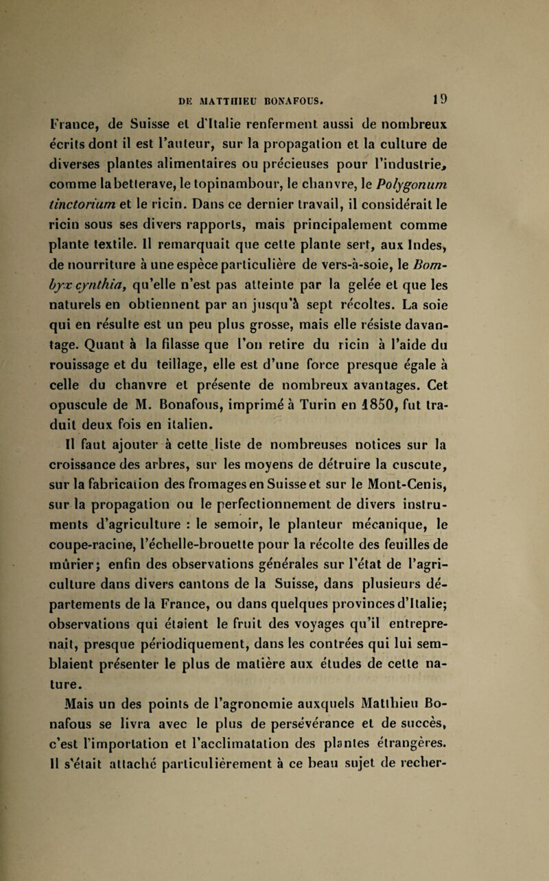 France, de Suisse et d'Italie renferment aussi de nombreux écrits dont il est l’auteur, sur la propagation et la culture de diverses plantes alimentaires ou précieuses pour l’industrie, comme la betterave, le topinambour, le chanvre, le Polygonum tinctorium et le ricin. Dans ce dernier travail, il considérait le ricin sous ses divers rapports, mais principalement comme plante textile. Il remarquait que celte plante sert, aux Indes, de nourriture à une espèce particulière de vers-à-soie, le Bonz- byx cjnthia, qu’elle n’est pas atteinte par la gelée et que les naturels en obtiennent par an jusqu’à sept récoltes. La soie qui en résulte est un peu plus grosse, mais elle résiste davan¬ tage. Quant à la filasse que l’on retire du ricin à l’aide du rouissage et du teillage, elle est d’une force presque égale à celle du chanvre et présente de nombreux avantages. Cet opuscule de M. Bonafous, imprimé à Turin en 1850, fut tra¬ duit deux fois en italien. Il faut ajouter à cette.liste de nombreuses notices sur la croissance des arbres, sur les moyens de détruire la cuscute, sur la fabrication des fromages en Suisse et sur le Mont-Cenis, sur la propagation ou le perfectionnement de divers instru¬ ments d’agriculture : le semoir, le planteur mécanique, le coupe-racine, l’échelle-brouette pour la récolte des feuilles de mûrier; enfin des observations générales sur l’état de l’agri¬ culture dans divers cantons de la Suisse, dans plusieurs dé¬ partements de la France, ou dans quelques provinces d’Italie; observations qui étaient le fruit des voyages qu’il entrepre¬ nait, presque périodiquement, dans les contrées qui lui sem¬ blaient présenter le plus de matière aux études de cette na¬ ture. Mais un des points de l’agronomie auxquels Matthieu Bo¬ nafous se livra avec le plus de persévérance et de succès, c’est l’importation et l’acclimatation des plantes étrangères. Il s'était attaché particulièrement à ce beau sujet de recher-