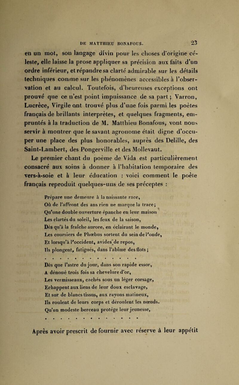 2?> eiï un mot, son langage divin pour les choses d’origine cé¬ leste, elle laisse la prose appliquer sa précision aux faits d’un ordre inférieur, et répandre sa clarté admirable sur les détails techniques comme sur les phénomènes accessibles à l’obser¬ vation et au calcul. Toutefois, d’heureuses exceptions ont prouvé que ce n’est point impuissance de sa part ; Vairon, Lucrèce, Virgile ont trouvé plus d’une fois parmi les poètes français de brillants interprètes, et quelques fragments, em¬ pruntés à la traduction de M. Matthieu Bonafous, vont nous servir à montrer que le savant agronome était digne d’occu¬ per une place des plus honorables, auprès des Deîille, des Saint-Lambert, des Pongerville et des Mollevaut. Le premier chant du poème de Vida est particulièrement consacré aux soins à donner à l’habitation temporaire des vers-à-soie et à leur éducation : voici comment le poêle français reproduit quelques-uns de ses préceptes : Prépare une demeure à la naissante race, Où de l’affront des ans rien ne marque la trace; Qu’une double ouverture épanche en leur maison Les clartés du soleil, les feux de la saison, Dès qu’à la fraîche aurore, en éclairant le monde, Les coursiers de Phœbus sortent du sein de l’onde, Et lorsqu’à l’occident, avides~de repos, Ils plongent, fatigués, dans l’abîmé des flots; Dès que l’astre du jour, dans son rapide essor, 0 A dénoué trois fois sa chevelure d’or, Les vermisseaux, cachés sous un léger corsage, Echappent aux liens de leur doux esclavage, Et sur de blancs tissus, aux rayons matineux, Ils roulent de leurs corps et déroulent les nœuds. Qu’un modeste berceau protège leur jeunesse, Après avoir prescrit de fournir avec réserve à leur appétit
