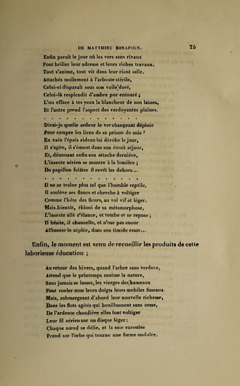 26 Enfin paraît le jour où les vers sans rivaux Font briller leur adresse et leurs riches travaux. Tout s’anime, tout vit dans leur riant asile. Attachés mollement à l’arbuste stérile, Celui-ci disparaît sous son voile[doré, Celui-là resplendit d’ambre pur entouré ; L’un efface à tes yeux la blancheur de nos laines, Et l’autre prend l’aspect des verdoyantes plaines. Dirai-je quelle ardeur le ver changeant déploie Pour rompre les liens de sa prison de soie ? En vain l’épais rideau lui dérobe le jour, Il s’agite, il s’émeut dans son étroit séjour, Et, dénouant enfin son attache dernière. L’insecte aérien se montre à la lumière ; Du papillon folâtre il revêt les dehors... Il ne se traîne plus tel que l’humble reptile, Il soulève ses flancs et cherche à voltiger Comme l’hôte des fleurs, au vol vif et léger. Mais.bientôt, ébloui de sa métamorphose. L’insecte ailé s'élance, et tombe et se repose ; Il hésite, il chancelle, et n’ose pas encor Affronter le zéphir, dans son timide essor... Enfin, le moment est venu de recueillir les produits de cette laborieuse éducation ; Au retour des hivers, quand l’arbre sans verduie, Attend que le printemps ranime la nature, Sans jamais se lasser, les vierges des]hameaux Font rouler sous leurs doigts leurs mobiles fuseaux. Mais, submergeant d’abord leur nouvelle richesse, Dans les flots agités qui bouillonnent sans cesse. De l’ardente chaudière elles font voltiger Leur fil aérien sur un disque léger: Çhaque nœud se délie, et la soie enroulée Prend sur l’orbe qui tourne une forme ondulée.