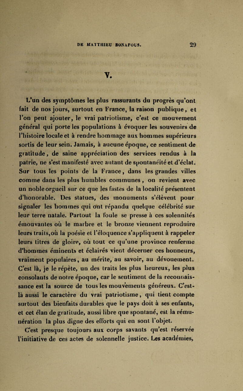 L’un des symptômes les plus rassurants du progrès qu’ont fait de nos jours, surtout en France, la raison publique, et l’on peut ajouter, le vrai patriotisme, c’est ce mouvement général qui porte les populations à évoquer les souvenirs de l’histoire locale et à rendre hommage aux hommes supérieurs sortis de leur sein. Jamais, à aucune époque, ce sentiment de gratitude, de saine appréciation des services rendus à la patrie, ne s’est manifesté avec autant de spontanéité et d’éclat. Sur tous les points de la France, dans les grandes villes comme dans les plus humbles communes, on revient avec un noble orgueil sur ce que les fastes de la localité présentent d’honorable. Des statues, des monuments s’élèvent pour signaler les hommes qui ont répandu quelque célébrité sur leur terre natale. Partout la foule se presse à ces solennités émouvantes où le marbre et le bronze viennent reproduire leurs traits,où la poésie et l’éloquence s’appliquent à rappeler leurs titres de gloire, où tout ce qu’une province renferme d’hommes éminents et éclairés vient décerner ces honneurs, vraiment populaires, au mérite, au savoir, au dévouement. C’est là, je le répète, un des traits les plus heureux, les plus consolants de notre époque, car le sentiment de la reconnais¬ sance est la source de tous les mouvements généreux. C’est- là aussi le caractère du vrai patriotisme, qui tient compte sur tout des bienfaits durables que le pays doit à ses enfants, et cet élan de gratitude, aussi libre que spontané, est la rému¬ nération la plus digne des efforts qui en sont l’objet. C’est presque toujours aux corps savants qu’est réservée l’initiative de ces actes de solennelle justice. Les académies.