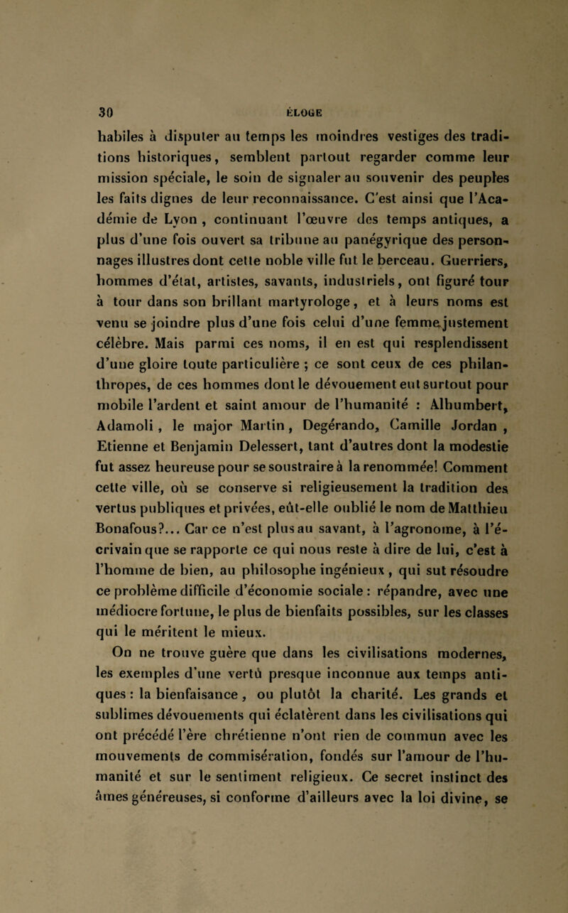 habiles à disputer au temps les moindres vestiges des tradi¬ tions historiques, semblent partout regarder comme leur mission spéciale, le soin de signaler au souvenir des peuples les faits dignes de leur reconnaissance. C'est ainsi que l'Aca¬ démie de Lyon , continuant l'œuvre des temps antiques, a plus d’une fois ouvert sa tribune au panégyrique des person¬ nages illustres dont cette noble ville fut le berceau. Guerriers, hommes d’étal, artistes, savants, industriels, ont figuré tour à tour dans son brillant martyrologe, et à leurs noms est venu se joindre plus d’une fois celui d’une femmegustement célèbre. Mais parmi ces noms, il en est qui resplendissent d’une gloire toute particulière ; ce sont ceux de ces philan¬ thropes, de ces hommes dont le dévouement eut surtout pour mobile Tardent et saint amour de l’humanité : Alhumbert, Adamoli , le major Martin, Degérando, Camille Jordan , Etienne et Benjamin Delessert, tant d’autres dont la modestie fut assez heureuse pour se soustraire à la renommée! Comment cette ville, où se conserve si religieusement la tradition des vertus publiques et privées, eût-elle oublié le nom de Matthieu Bonafous?... Car ce n’est plus au savant, à l’agronome, à l’é¬ crivain que se rapporte ce qui nous reste à dire de lui, c'est à l’homme de bien, au philosophe ingénieux , qui sut résoudre ce problème difficile d’économie sociale: répandre, avec une médiocre fortune, le plus de bienfaits possibles, sur les classes qui le méritent le mieux. On ne trouve guère que dans les civilisations modernes, les exemples d’une vertù presque inconnue aux temps anti¬ ques : la bienfaisance, ou plutôt la charité. Les grands et sublimes dévouements qui éclatèrent dans les civilisations qui ont précédé l’ère chrétienne n’ont rien de commun avec les mouvements de commisération, fondés sur l’amour de l’hu¬ manité et sur le sentiment religieux. Ce secret instinct des âmes généreuses, si conforme d’ailleurs avec la loi divine, se