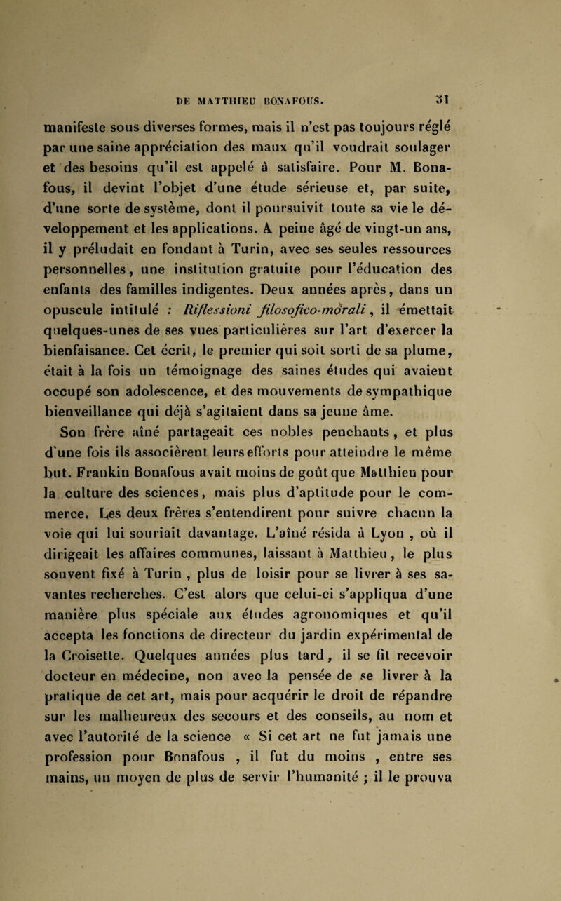 manifeste sous diverses formes, mais il n’est pas toujours réglé par une saine appréciation des maux qu’il voudrait soulager et des besoins qu’il est appelé à satisfaire. Pour M. Bona¬ fous, il devint l’objet d’une étude sérieuse et, par suite, d’une sorte de système, dont il poursuivit toute sa vie le dé¬ veloppement et les applications. A. peine âgé de vingt-un ans, il y préludait en fondant à Turin, avec ses seules ressources personnelles, une institution gratuite pour l’éducation des enfants des familles indigentes. Deux années après, dans un opuscule intitulé : Riflessioni filosofico-mdrali, il émettait quelques-unes de ses vues particulières sur l’art d’exercer la bienfaisance. Cet écrit, le premier qui soit sorti de sa plume, était à la fois un témoignage des saines études qui avaient occupé son adolescence, et des mouvements de sympathique bienveillance qui déjà s’agitaient dans sa jeune âme. Son frère aîné partageait ces nobles penchants , et plus d’une fois ils associèrent leurs efforts pour atteindre le même but. Frankin Bonafous avait moins de goût que Matthieu pour la culture des sciences, mais plus d’aptitude pour le com¬ merce. Ces deux frères s’entendirent pour suivre chacun la voie qui lui souriait davantage. L’aîné résida à Lyon , où il dirigeait les affaires communes, laissant à Matthieu, le plus souvent fixé à Turin , plus de loisir pour se livrer à ses sa¬ vantes recherches. C’est alors que celui-ci s’appliqua d’une manière plus spéciale aux études agronomiques et qu’il accepta les fonctions de directeur du jardin expérimental de la Croisette. Quelques années plus tard, il se fit recevoir docteur en médecine, non avec la pensée de se livrer à la pratique de cet art, mais pour acquérir le droit de répandre sur les malheureux des secours et des conseils, au nom et avec l’autorité de la science « Si cet art ne fut jamais une profession pour Bonafous , il fut du moins , entre ses mains, un moyen de plus de servir l’humanité ; il le prouva