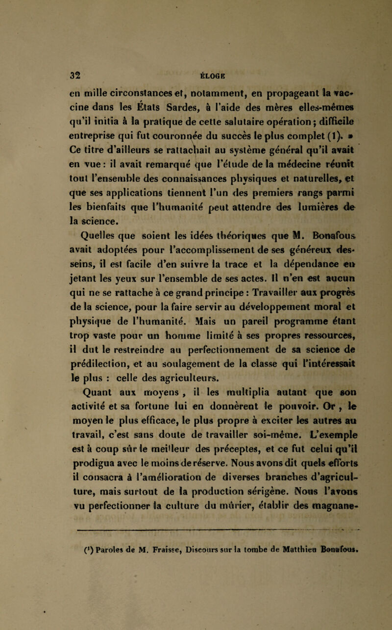en mille circonstances et, notamment, en propageant la vac* cine dans les États Sardes, à l’aide des mères elles-mêmes qu’il initia à la pratique de cette salutaire opération; difficile entreprise qui fut couronnée du succès le plus complet (1). • Ce titre d’ailleurs se rattachait au système général qu’il avait en vue : il avait remarqué (pie l’étude de la médecine réunit tout l’ensemble des connaissances physiques et naturelles, et que ses applications tiennent l’un des premiers rangs parmi les bienfaits que l’humanité peut attendre des lumières de la science. Quelles que soient les idées théoriques que M. Bonafous. avait adoptées pour l’accomplissement de ses généreux des¬ seins, il est facile d’en suivre la trace et la dépendance en jetant les yeux sur l’ensemble de ses actes. Il n’en est aucun qui ne se rattache à ce grand principe : Travailler aux progrès de la science, pour la faire servir au développement moral et physique de l’humanité. Mais un pareil programme étant trop vaste pour un homme limité à ses propres ressources, il dut le restreindre au perfectionnement de sa science de prédilection, et au soulagement de la classe qui l’intéressait le plus : celle des agriculteurs. Quant aux moyens , il les multiplia autant que son activité et sa fortune lui en donnèrent le pouvoir. Or , le moyen le plus efficace, le plus propre à exciter les autres au travail, c’est sans doute de travailler soi-même. L’exemple est à coup siirle meilleur des préceptes, et ce fut celui qu’il prodigua avec le moins de réserve. Nous avons dit quels efforts il consacra à l’amélioration de diverses branches d’agricul¬ ture, mais surtout de la production sérigène. Nous l’avons vu perfectionner la culture du mûrier, établir des magnane- (*) Paroles de M. Fraisse, Discours sur la tombe de Matthieu Bonafous.