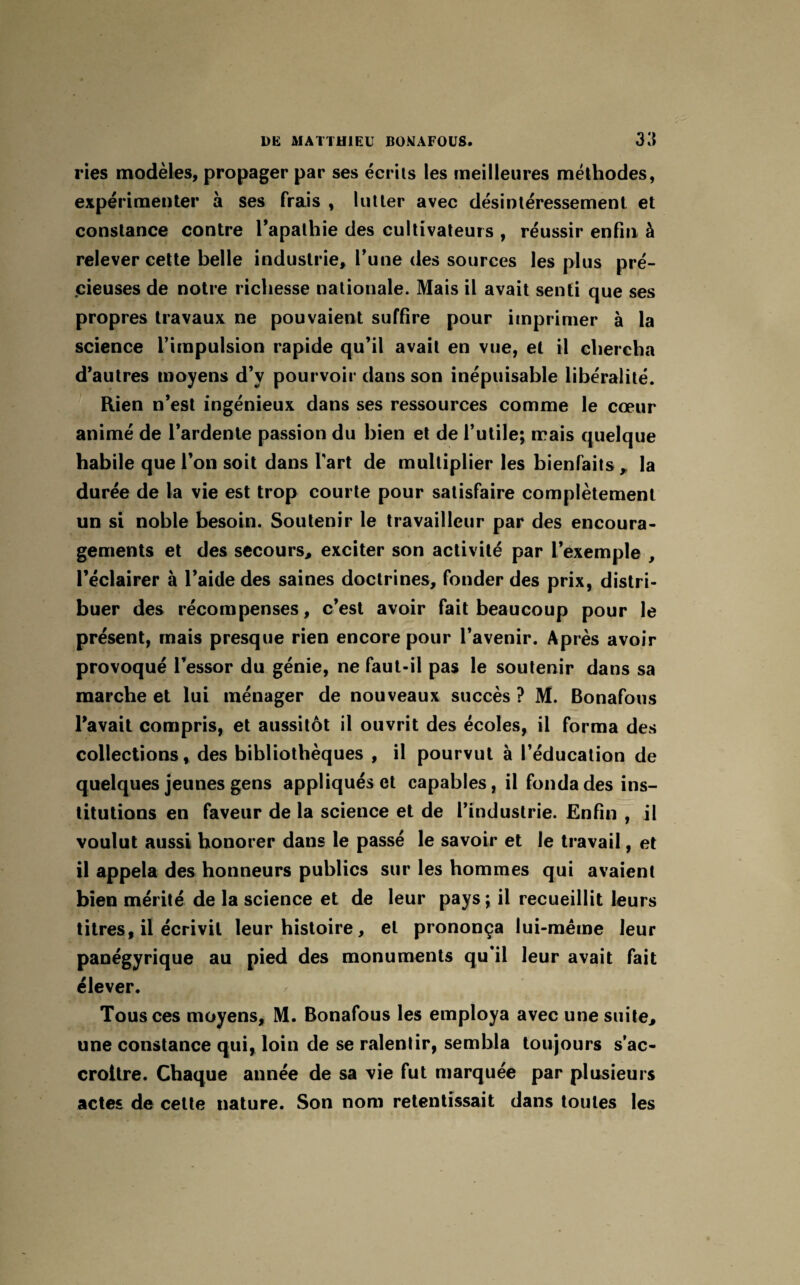 ries modèles, propager par ses écrits les meilleures méthodes, expérimenter à ses frais , lutter avec désintéressement et constance contre l’apathie des cultivateurs , réussir enfin à relever cette belle industrie, l’une des sources les plus pré¬ cieuses de notre richesse nationale. Mais il avait senti que ses propres travaux ne pouvaient suffire pour imprimer à la science l’impulsion rapide qu’il avait en vue, et il chercha d’autres moyens d’y pourvoir dans son inépuisable libéralité. Rien n’est ingénieux dans ses ressources comme le cœur animé de l’ardente passion du bien et de l’utile; mais quelque habile que l’on soit dans l’art de multiplier les bienfaits y la durée de la vie est trop courte pour satisfaire complètement un si noble besoin. Soutenir le travailleur par des encoura¬ gements et des secours, exciter son activité par l’exemple , l’éclairer à l’aide des saines doctrines, fonder des prix, distri¬ buer des récompenses, c’est avoir fait beaucoup pour le présent, mais presque rien encore pour l’avenir. Après avoir provoqué l’essor du génie, ne faut-il pas le soutenir dans sa marche et lui ménager de nouveaux succès ? M. Bonafous l’avait compris, et aussitôt il ouvrit des écoles, il forma des collections, des bibliothèques , il pourvut à l’éducation de quelques jeunes gens appliqués et capables, il fonda des ins¬ titutions en faveur de la science et de l’industrie. Enfin , il voulut aussi honorer dans le passé le savoir et le travail, et il appela des honneurs publics sur les hommes qui avaient bien mérité de la science et de leur pays ; il recueillit leurs titres, il écrivit leur histoire, et prononça lui-même leur panégyrique au pied des monuments qu’il leur avait fait élever. Tous ces moyens, M. Bonafous les employa avec une suite, une constance qui, loin de se ralentir, sembla toujours s’ac¬ croître. Chaque année de sa vie fut marquée par plusieurs actes de cette nature. Son nom retentissait dans toutes les