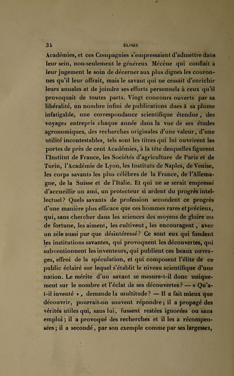 Ê LOU 15 31 Académies, et ces Compagnies s’empressaient d’admettre dahs leur sein, non-seulement le généreux Mécène qui confiait à leur jugement le soin de décerner aux plus dignes les couron¬ nes qu’il leur offrait, mais le savant qui ne cessait d’enrichir leurs annales et de joindre ses efforts personnels à ceux qu’il provoquait de toutes parts. Vingt concours ouverts par sa libéralité, un nombre infini de publications dues à sa plume infatigable, une correspondance scientifique étendue , des voyages entrepris chaque année dans la vue de ses éludes agronomiques, des recherches originales d’une valeur, d’une utilité incontestables, tels sont les titres qui lui ouvrirent les portes de près de cent Académies, à la tête desquelles figurent l’Institut de France, les Sociétés d’agriculture de Paris et de Turin, l’Académie de Lyon, les Instituts de Naples, de Venise, les corps savants les plus célèbres de la France, de l’Allema¬ gne, de la Suisse et de l’Italie. Et qui ne se serait empressé d’accueillir un ami, un protecteur si ardent du progrès intel¬ lectuel? Quels savants de profession secondent ce progrès d’une manière plus efficace que ces hommes rares et précieux, qui, sans chercher dans les sciences des moyens de gloire ou de fortune, les aiment, les cultivent, les encouragent , avec un zèle aussi pur que désintéressé? Ce sont eux qui fondent les institutions savantes, qui provoquent les découvertes, qui subventionnent les inventeurs, qui publient ces beaux ouvra¬ ges, effroi de la spéculation, et qui composent l’élite de ce public éclairé sur lequel s’établit le niveau scientifique d’une nation. Le mérite d’un savant se mesure-t-il donc unique¬ ment sur le nombre et l’éclat de ses découvertes? — « Qu’a- t-il inventé », demande la multitude? — Il a fait mieux que découvrir, pourrait-on souvent répondre ; il a propagé des vérités utiles qui, sans lui, fussent restées ignorées ou sans emploi ; il a provoqué des recherches et il les a récompen¬ sées ; il a secondé, par son exemple comme par ses largesses,