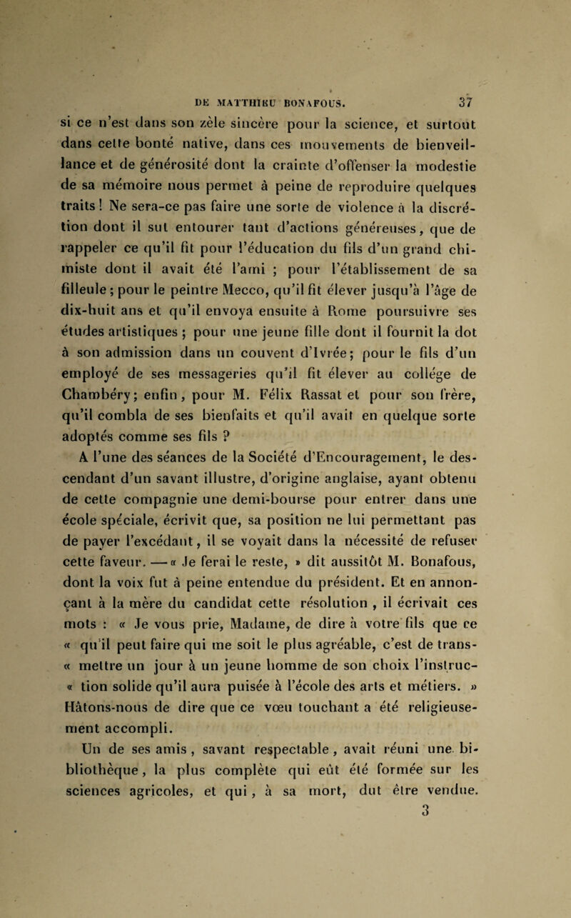 si ce n’est dans son zèle sincère pour la science, et surtout dans celte bonté native, dans ces mouvements de bienveil¬ lance et de générosité dont la crainte d’offenser la modestie de sa mémoire nous permet à peine de reproduire quelques traits! Ne sera-ce pas faire une sorte de violence à la discré¬ tion dont il sut entourer tant d’actions généreuses, que de rappeler ce qu’il fit pour l’éducation du fils d’un grand chi¬ miste dont il avait été l’ami ; pour l’établissement de sa filleule ; pour le peintre Mecco, qu’il fit élever jusqu’à l’àge de dix-huit ans et qu’il envoya ensuite à Rome poursuivre ses études artistiques ; pour une jeune fille dont il fournit la dot à son admission dans un couvent d’ivrée; pour le fils d’un employé de ses messageries qu’il fit élever au collège de Chambéry; enfin, pour M. Félix Rassat et pour son frère, qu’il combla de ses bienfaits et qu’il avait en quelque sorte adoptés comme ses fils ? A l’une des séances de la Société d’Encouragement, le des¬ cendant d’un savant illustre, d’origine anglaise, ayant obtenu de cette compagnie une demi-bourse pour entrer dans une école spéciale, écrivit que, sa position ne lui permettant pas de paver l’excédant, il se voyait dans la nécessité de refuser cette faveur. —a Je ferai le reste, » dit aussitôt M. Bonafous, dont la voix fut à peine entendue du président. Et en annon¬ çant à la mère du candidat cette résolution , il écrivait ces mots : « Je vous prie, Madame, de dire à votre fils que ce « qu'il peut faire qui me soit le plus agréable, c’est de trans- « mettre un jour à un jeune homme de son choix l’instruc- « tion solide qu’il aura puisée à l’école des arts et métiers. » Hâtons-nous de dire que ce vœu touchant a été religieuse¬ ment accompli. Un de ses amis , savant respectable , avait réuni une bi¬ bliothèque , la plus complète qui eût été formée sur les sciences agricoles, et qui, à sa mort, dut être vendue. 3