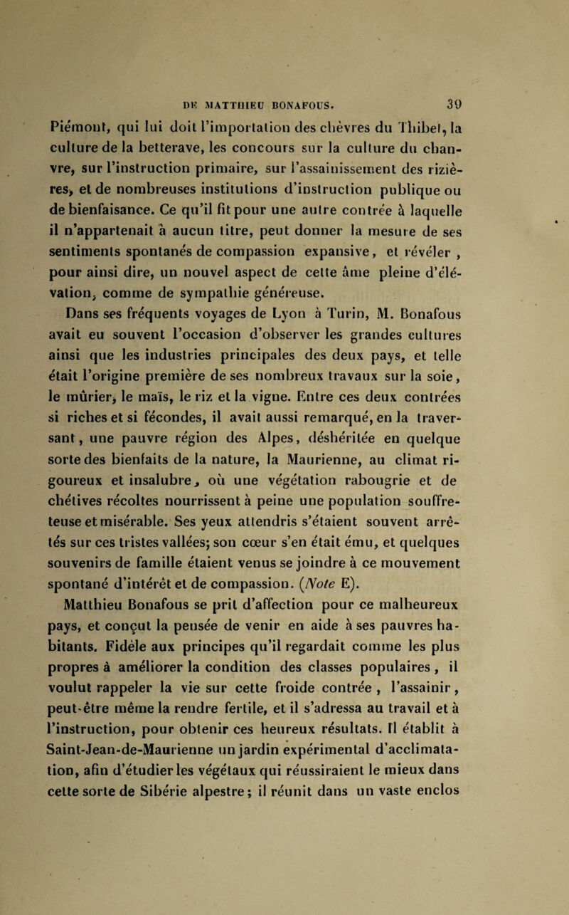 Piémont, qui lui doit l’importation des chèvres du Tliibel, la culture de la betterave, les concours sur la culture du chan¬ vre, sur l’instruction primaire, sur l’assainissement des riziè¬ res* et de nombreuses institutions d’instruction publique ou de bienfaisance. Ce qu’il fit pour une autre contrée à laquelle il n’appartenait à aucun titre, peut donner la mesure de ses sentiments spontanés de compassion expansive, et révéler , pour ainsi dire, un nouvel aspect de cette âme pleine d’élé¬ vation, comme de sympathie généreuse. Dans ses fréquents voyages de Lyon à Turin, M. Bonafous avait eu souvent l’occasion d’observer les grandes cultures ainsi que les industries principales des deux pays, et telle était l’origine première de ses nombreux travaux sur la soie, le mûrier, le maïs, le riz et la vigne. Entre ces deux contrées si riches et si fécondes, il avait aussi remarqué, en la traver¬ sant, une pauvre région des Alpes, déshéritée en quelque sorte des bienfaits de la nature, la Maurienne, au climat ri¬ goureux et insalubre „ où une végétation rabougrie et de chétives récoltes nourrissent à peine une population souffre¬ teuse et misérable. Ses yeux attendris s’étaient souvent arrê¬ tés sur ces tristes vallées; son cœur s’en était ému, et quelques souvenirs de famille étaient venus se joindre à ce mouvement spontané d’intérêt et de compassion. (Note E). Matthieu Bonafous se prit d’affection pour ce malheureux pays, et conçut la pensée de venir en aide à ses pauvres ha¬ bitants. Fidèle aux principes qu’il regardait comme les plus propres à améliorer la condition des classes populaires , il voulut rappeler la vie sur cette froide contrée , l’assainir, peut*être même la rendre fertile, et il s’adressa au travail et à l’instruction, pour obtenir ces heureux résultats. Il établit à Saint-Jean-de-Maurienne un jardin expérimentai d’acclimata¬ tion, afin d’étudier les végétaux qui réussiraient le mieux dans cette sorte de Sibérie alpestre; il réunit dans un vaste enclos \