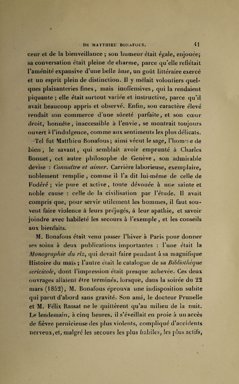 eeur et de la bienveillance ; son humeur était égale, enjouée; sa conversation était pleine de charme, parce qu’elle reflétait l’aménité expansive d’une belle âme, un goût littéraire exercé et un esprit plein de distinction. 11 y mêlait volontiers quel¬ ques plaisanteries fines, mais inoffensives, qui la rendaient piquante ; elle était surtout variée et instructive, parce qu’il avait beaucoup appris et observé. Enfin, son caractère élevé rendait son commerce d’une sûreté parfaite, et son cœur droit, honnête, inaccessible à l’envie * se montrait toujours ouvert à l’indulgence, comme aux sentiments les plus délicats. -Tel fut Matthieu Bonafous; ainsi vécut le sage, l’homme de bien, le savant, qui semblait avoir emprunté à Charles Bonnet, cet autre philosophe de Genève, son admirable devise : Connaître et aimer. Carrière laborieuse, exemplaire, noblement remplie , comme il l’a dit lui-même de celle de Fodéré ; vie pure et active, toule dévouée à une sainte et noble cause : celle de la civilisation par l’étude. Il avait compris que, pour servir utilement les hommes, il faut sou¬ vent faire violence à leurs préjugés, à leur apathie, et savoir joindre avec habileté les secours à l’exemple , et les conseils aux bienfaits. M. Bonafous était venu passer l’hiver à Paris pour donner ses soins à deux publications importantes : l’une était la Monographie du riz, qui devait faire pendant à sa magnifique Histoire du mais ; l’autre était le catalogue de sa Bibliothèque sericicole, dont l’impression était presque achevée. Ces deux ouvrages allaient être terminés, lorsque, dans la soirée du 22 mars (1852), M. Bonafous éprouva une indisposition subite qui parut d’abord sans gravité. Son ami, le docteur Prunelle et M. Félix Rassat ne le quittèrent qu’au milieu de la nuit. Le lendemain, à cinq heures, il s’éveillait en proie à un accès de fièvre pernicieuse des plus violents, compliqué d’accidents nerveux, et, malgré les secours les plus habiles, les plus actifs.