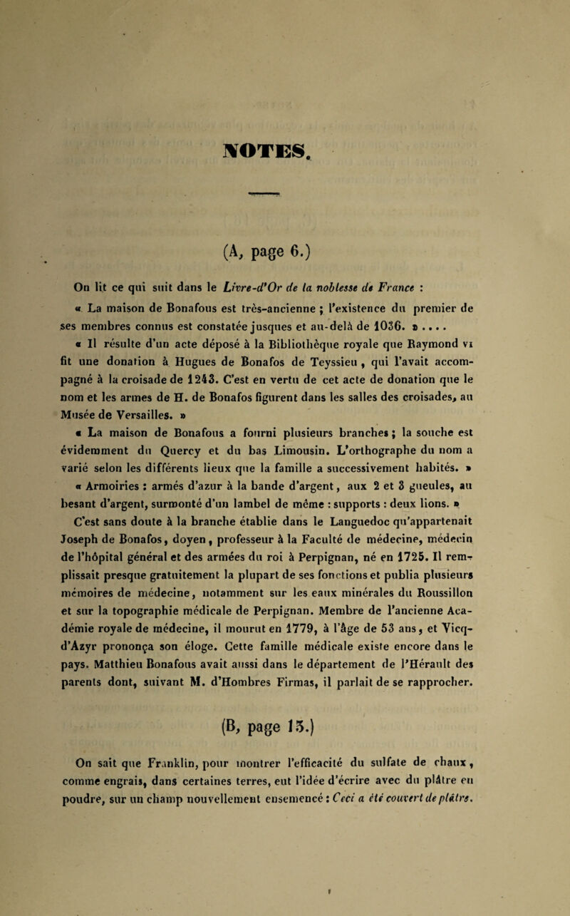 NOTES. (A, page 6.) On lit ce qui suit dans le Livre-cTOr de la noblesse de France : « La maison de Bonafous est très-ancienne ; l'existence du premier de ses membres connus est constatée jusques et au-delà de 1036. » .... « Il résulte d’un acte déposé à la Bibliothèque royale que Raymond vi fit une donation à Hugues de Bonafos de Teyssieu , qui l’avait accom¬ pagné à la croisade de 1243. C’est en vertu de cet acte de donation que le nom et les armes de H. de Bonafos figurent dans les salles des croisades, au Musée de Versailles. » « La maison de Bonafous a fourni plusieurs branches ; la souche est évidemment du Quercy et du bas Limousin. L'orthographe du nom a varié selon les différents lieux que la famille a successivement habités. » « Armoiries : armés d’azur à la bande d’argent, aux 2 et 3 gueules, au besant d’argent, surmonté d’un lambel de même : supports : deux lions. * C’est sans doute à la branche établie dans le Languedoc qu’appartenait Joseph de Bonafos, doyen, professeur à la Faculté de médecine, médecin de l’hôpital général et des armées du roi à Perpignan, né en 1725. Il rem-r plissait presque gratuitement la plupart de ses fonctions et publia plusieurs mémoires de médecine, notamment sur les eaux minérales du Roussillon et sur la topographie médicale de Perpignan. Membre de l'ancienne Aca¬ démie royale de médecine, il mourut en 1779, à l’âge de 53 ans, et Vicq- d’Azyr prononça son éloge. Cette famille médicale existe encore dans le pays. Matthieu Bonafous avait aussi dans le département de l'Hérault des parents dont, suivant M. d’Hombres Firmas, il parlait de se rapprocher. (B, page 15.) On sait que Franklin, pour montrer l’efficacité du sulfate de chaux, comme engrais, dans certaines terres, eut l’idée d’écrire avec du plâtre eu poudre, sur un champ nouvellement ensemencé: Ceci a été couvert de plâtre.