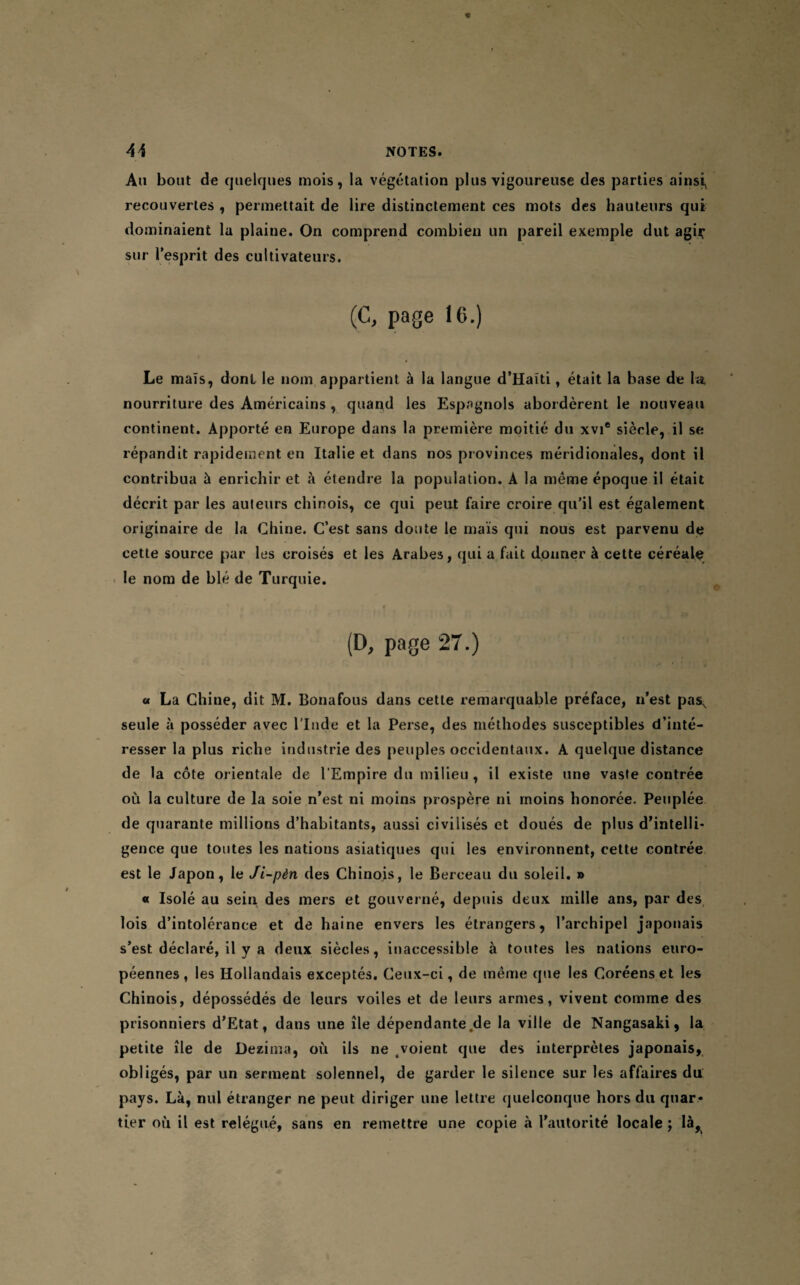 Au bout de quelques mois, la végétation plus vigoureuse des parties ainsi, recouvertes , permettait de lire distinctement ces mots des hauteurs qui dominaient la plaine. On comprend combien un pareil exemple dut agir sur l’esprit des cultivateurs. (C, page 16.) Le maïs, dont le nom appartient à la langue d’Haïti, était la base de la nourriture des Américains , quand les Espagnols abordèrent le nouveau continent. Apporté en Europe dans la première moitié du xvi* siècle, il se répandit rapidement en Italie et dans nos provinces méridionales, dont il contribua à enrichir et à étendre la population. A la même époque il était décrit par les auteurs chinois, ce qui peut faire croire qu’il est également originaire de la Chine. C’est sans doute le maïs qui nous est parvenu de cette source par les croisés et les Arabes, qui a fait donner à cette céréale le nom de blé de Turquie. f (D, page 27.) « La Chine, dit M. Bonafous dans cette remarquable préface, n’est pas^ seule à posséder avec l’Inde et la Perse, des méthodes susceptibles d’inté¬ resser la plus riche industrie des peuples occidentaux. A quelque distance de la côte orientale de l’Empire du milieu , il existe une vaste contrée où la culture de la soie n’est ni moins prospère ni moins honorée. Peuplée de quarante millions d’habitants, aussi civilisés et doués de plus d’intelli¬ gence que toutes les nations asiatiques qui les environnent, cette contrée est le Japon, le Ji-pèn des Chinois, le Berceau du soleil. » « Isolé au sein des mers et gouverné, depuis deux mille ans, par des lois d’intolérance et de haine envers les étrangers, l’archipel japonais s’est déclaré, il y a deux siècles, inaccessible à toutes les nations euro¬ péennes, les Hollandais exceptés. Ceux-ci, de même que les Coréens et les Chinois, dépossédés de leurs voiles et de leurs armes, vivent comme des prisonniers d’Etat, dans une île dépendante,de la ville de Nangasaki, la petite île de Deziina, où ils ne ^voient que des interprètes japonais, obligés, par un serment solennel, de garder le silence sur les affaires du pays. Là, nul étranger ne peut diriger une lettre quelconque hors du quar¬ tier où il est relégué, sans en remettre une copie à l'autorité locale ; là,
