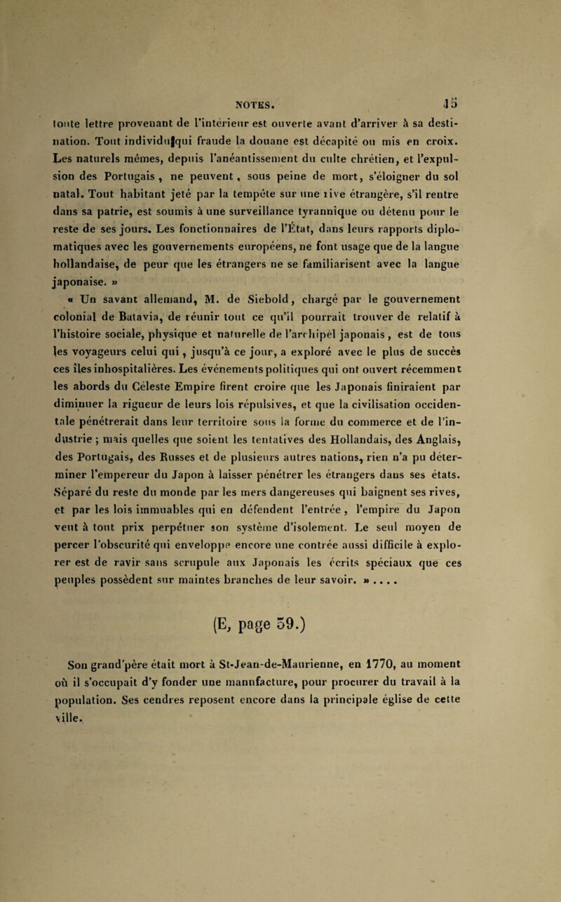 toute lettre provenant de l’intérieur est ouverte avant d’arriver à sa desti¬ nation. Tout individufqui fraude la douane est décapité ou mis en croix. Les naturels mêmes, depuis l’anéantissement du culte chrétien, et l’expul¬ sion des Portugais, ne peuvent, sous peine de mort, s’éloigner du sol natal. Tout habitant jeté par la tempête sur une îive étrangère, s’il rentre dans sa patrie, est soumis à une surveillance tyrannique ou détenu pour le reste de ses jours. Les fonctionnaires de l’État, dans leurs rapports diplo¬ matiques avec les gouvernements européens, ne font usage que de la langue hollandaise, de peur que les étrangers ne se familiarisent avec la langue japonaise. » « Un savant allemand, M. de Siebold, chargé par le gouvernement colonial de Batavia, de réunir tout ce qu’il pourrait trouver de relatif à l’histoire sociale, physique et naturelle de l’archipél japonais , est de tous les voyageurs celui qui, jusqu’à ce jour, a exploré avec le plus de succès ces îles inhospitalières. Les événements politiques qui ont ouvert récemment les abords du Céleste Empire firent croire que les Japonais finiraient par diminuer la rigueur de leurs lois répulsives, et que la civilisation occiden¬ tale pénétrerait dans leur territoire sous la forme du commerce et de l’in¬ dustrie ; mais quelles que soient les tentatives des Hollandais, des Anglais, des Portugais, des Russes et de plusieurs autres nations, rien n’a pu déter¬ miner l’empereur du Japon à laisser pénétrer les étrangers dans ses états. Séparé du reste du monde par les mers dangereuses qui baignent ses rives, et par les lois immuables qui en défendent l’entrée , l’empire du Japon veut à tout prix perpétuer son système d’isolement. Le seul moyen de percer l’obscurité qui enveloppe encore une contrée aussi difficile à explo¬ rer est de ravir sans scrupule aux Japonais les écrits spéciaux que ces peuples possèdent sur maintes branches de leur savoir. » .. . . (E, page 59.) Son grand’père était mort à St*Jean-de-Maurienne, en 1770, au moment où il s’occupait d’y fonder une manufacture, pour procurer du travail à la population. Ses cendres reposent encore dans la principale église de cette ville.