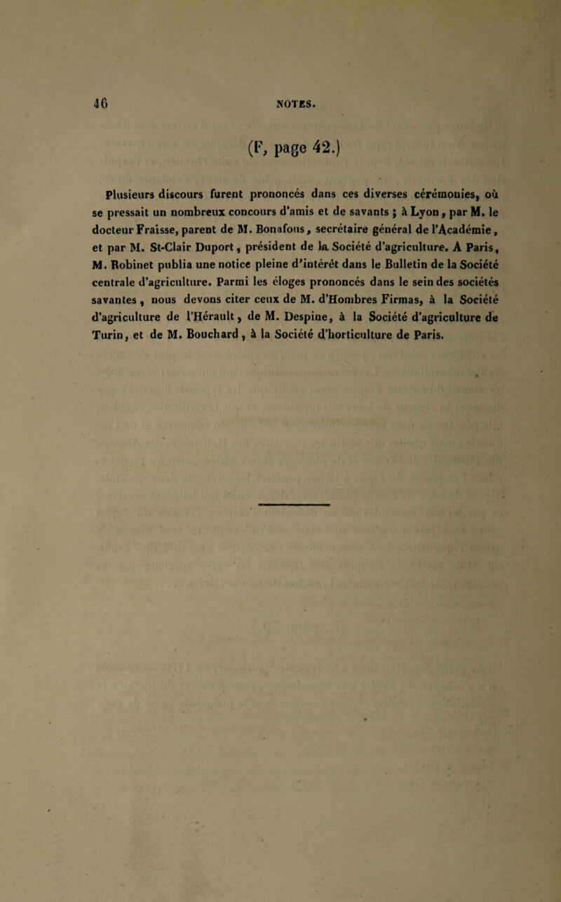 (F, page 42.) Plusieurs discours furent prononcés dans ces diverses cérémonies, où se pressait un nombreux concours d’amis et de savants ; à Lyon, par M. le docteur Fraisse, parent de M. Bonafous, secrétaire général de l’Académie, et par M. St-Clair Duport, président de la Société d’agriculture. A Paris, M. Robinet publia une notice pleine d'intérêt dans le Bulletin de la Société centrale d’agriculture. Parmi les éloges prononcés dans le sein des sociétés savantes , nous devons citer ceux de M. d’Hombres Firmas, à la Société d’agriculture de l’Hérault, de M. Despine, à la Société d’agriculture de Turin, et de M. Bouchard, à la Société d’horticulture de Paris.