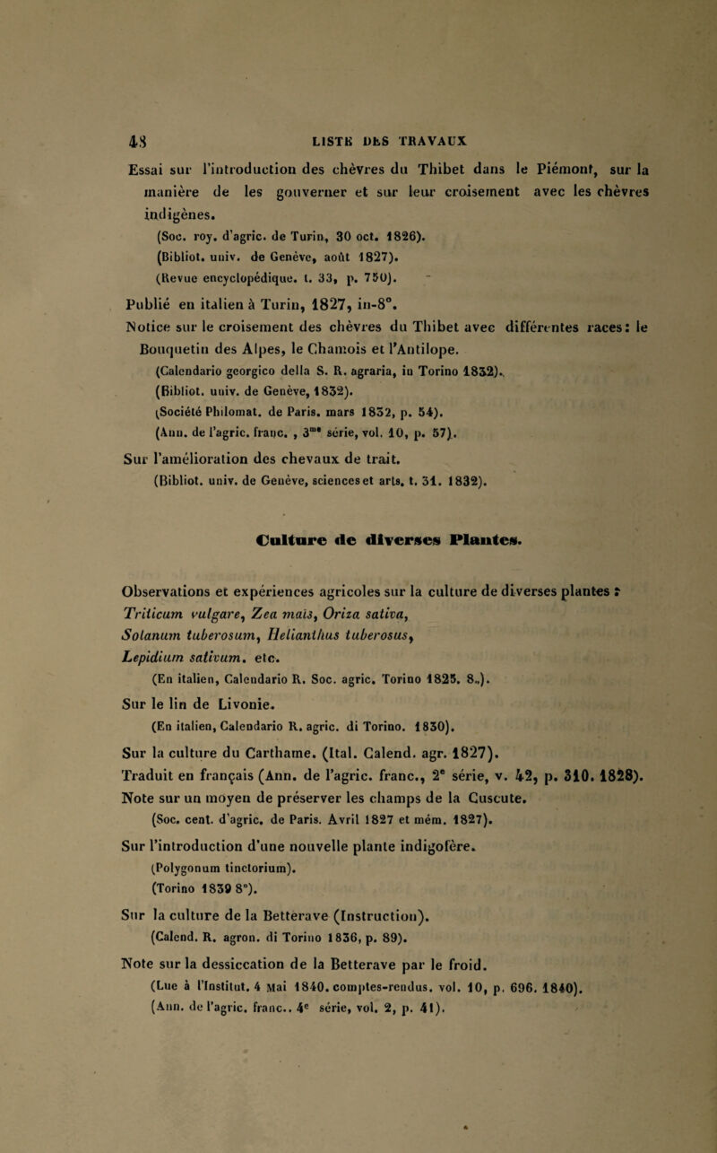 Essai sur l’introduction des chèvres du Thibet dans le Piémont, sur la manière de les gouverner et sur leur croisement avec les chèvres indigènes. (Soc. roy. d’agric. de Turin, 30 oct. 1826). (Bibliot. univ. de Genève, août 1827). (Revue encyclopédique. I. 33, p. 750). Publié en italien à Turin, 1827, in-8°. Notice sur le croisement des chèvres du Thibet avec différentes races: le Bouquetin des Alpes, le Chamois et l'Antilope. (Calendario georgico délia S. R. agraria, iu Torino 1832)., (Bibliot. univ. de Genève, 1832). ^Société Philomat. de Paris, mars 1832, p. 54). (Ann. de l’agric. franc, , 3“* série, vol. 10, p. 57). Sur l’amélioration des chevaux de trait. (Bibliot. univ. de Genève, sciences et arts, t. 31. 1832). Culture (le diverses Plantes. Observations et expériences agricoles sur la culture de diverses plantes î Triiicum ml gare, Zea mais, Oriza sativa, Solarium tuberosum, Helianihus tuberosusy Lepidiurn sativum. etc. (En italien, Calendario R. Soc. agric. Torino 1825. 8„). Sur le lin de Livonie. (En italien, Calendario R. agric. di Torino. 1830). Sur la culture du Carthame. (Ital. Galend. agr. 1827). Traduit en français (Ann. de l’agrie. franc., 2e série, v. 42, p. 310. 1828). Note sur un moyen de préserver les champs de la Cuscute, (Soc. cent, d’agric. de Paris. Avril 1827 et mém. 1827). Sur l’introduction d’une nouvelle plante indigofère» (Polygonum tinctorium). (Torino 1839 8°). Sur la culture de la Betterave (Instruction). (Calend. R. agron. di Torino 1836, p. 89). Note sur la dessiccation de la Betterave par le froid. (Lue à l’Institut. 4 Mai 1840. comptes-rendus, vol. 10, p. 696. 1840).