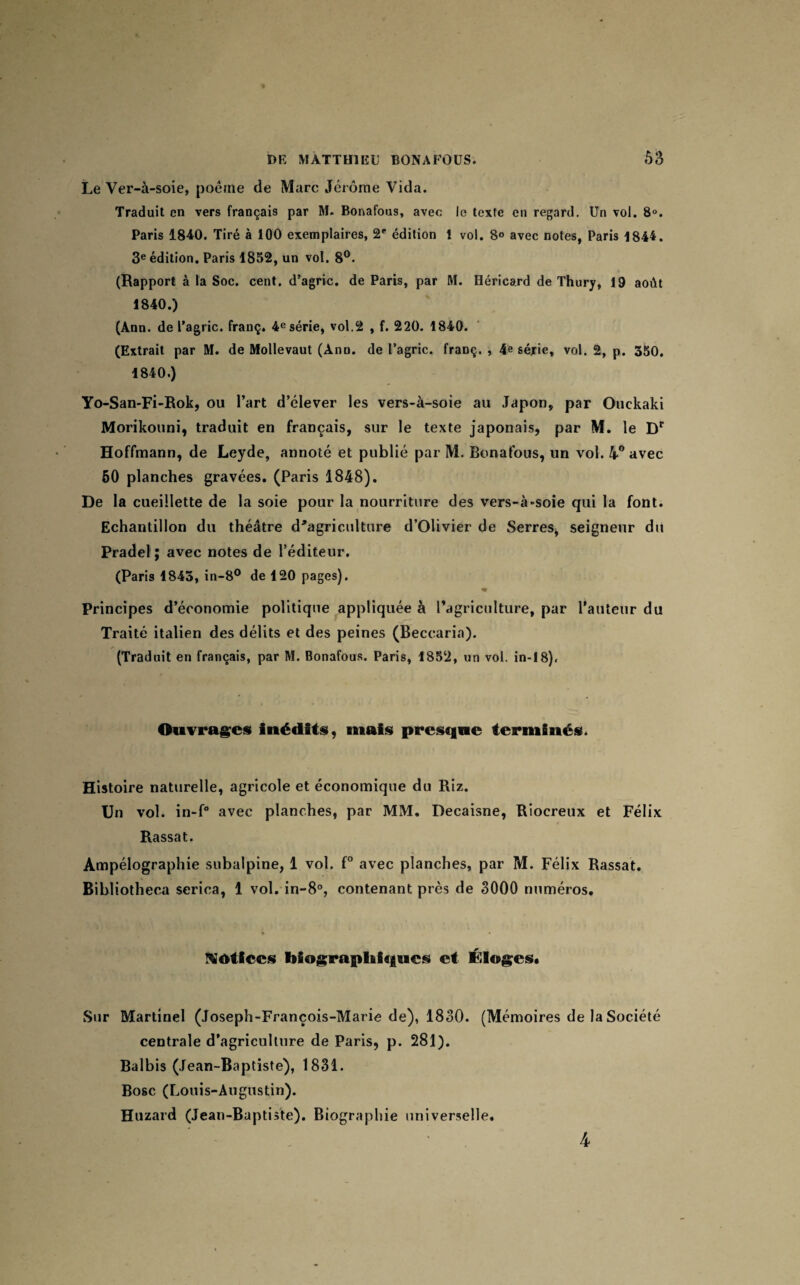 Le Ver-à-soie, poème de Marc Jérôme Vida. Traduit en vers français par M. Bonafous, avec le texte en regard. Un vol. 8°. Paris 1840. Tiré à 100 exemplaires, 2e édition ! vol. 8° avec notes, Paris 1844. 3e édition. Paris 1852, un vol. 8°. (Rapport à la Soc. cent, d’agric. de Paris, par M. Héricard de Thury, 19 août 1840.) (Ann. de l’agric. franç. 4e série, vol.2 , f. 220. 1840. (Extrait par M. de Mollevaut (Ann. de l’agric. franç. , 4e série, vol. 2, p. 350. 1840.) Yo-San-Fi-Rok, ou l’art d’élever les vers-à-soie au Japon, par Ouckaki Morikouni, traduit en français, sur le texte japonais, par M. le Dr Hoffmann, de Leyde, annoté et publié par M. Bonafous, un vol. 4° avec 50 planches gravées. (Paris 1848). De la cueillette de la soie pour la nourriture des vers-à-soie qui la font. Echantillon du théâtre d'agriculture d’Olivier de Serres, seigneur du Pradel ; avec notes de l’éditeur. (Paris 1843, in-8° de 120 pages). w Principes d’économie politique appliquée à l’agriculture, par l’auteur du Traité italien des délits et des peines (Beccaria). (Traduit en français, par M. Bonafous. Paris, 1852, un vol. in-18). Ouvrages inédits, mais presque terminés. Histoire naturelle, agricole et économique du Riz. Un vol. in-f° avec planches, par MM. Decaisne, Riocreux et Félix Rassat. Ampélographie subalpine, 1 vol. f° avec planches, par M. Félix Rassat. Bibliotheca serica, 1 vol. in-8°, contenant près de 3000 numéros. Notices biographiques et Éloges* Sur Martinel (Joseph-François-Marie de), 1830. (Mémoires de la Société centrale d’agriculture de Paris, p. 281). Balbis (Jean-Baptiste), 1831. Bosc (Louis-Augustin). Huzard (Jean-Baptiste). Biographie universelle.