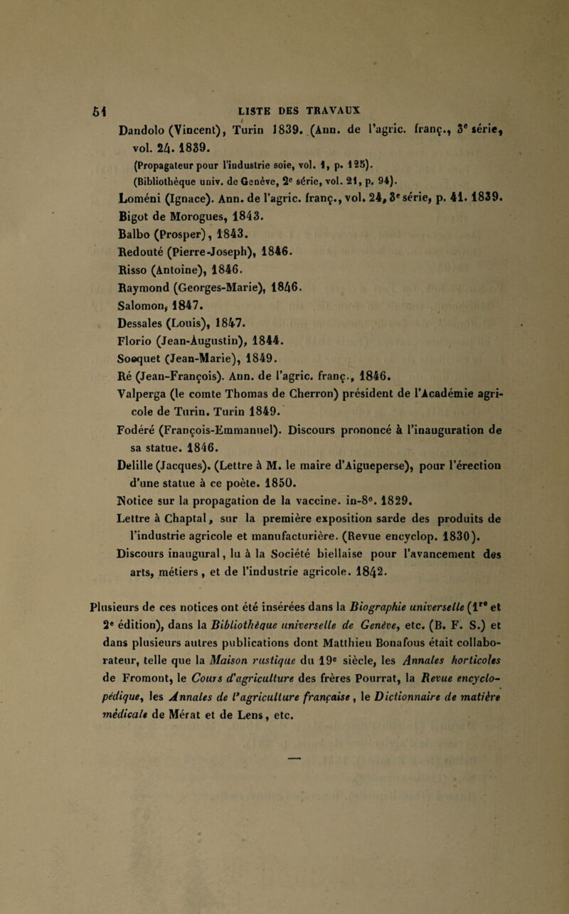 Dandolo (Vincent), Turin 1839. (Ann. de l’agric. franç., 3e série, vol. 24. 1839. (Propagateur pour l’industrie soie, vol. 4, p. 125). (Bibliothèque univ. de Genève, 2e série, vol. 21, p. 94). Loméni (Ignace). Ann. de l’agric. franç., vol* 24# 3e série, p. 41.1839. Bigot de Morogues, 1843. Balbo (Prosper), 1843. Redouté (Pierre-Joseph), 1846. Risso (Antoine), 1846. Raymond (Georges-Marie), 1846. Salomon, 1847. Dessales (Louis), 1847. Florio (Jean-Augustin), 1844. Soequet (Jean-Marie), 1849. Ré (Jean-François). Ann. de l’agric. franc., 1846. Valperga (le comte Thomas de Cherron) président de l’Académie agri¬ cole de Turin. Turin 1849. Fodéré (François-Emmanuel). Discours prononcé à l’inauguration de sa statue. 1846. Delille (Jacques). (Lettre à M. le maire d’Aigueperse), pour l’érection d’une statue à ce poète. 1850. Notice sur la propagation de la vaccine. in-8°. 1829. Lettre à Chaptal, sur la première exposition sarde des produits de l’industrie agricole et manufacturière. (Revue encyclop. 1830). Discours inaugural, lu à la Société biellaise pour l’avancement des arts, métiers, et de l’industrie agricole. 1842. Plusieurs de ces notices ont été insérées dans la Biographie universelle (lr® et 2e édition), dans la Bibliothèque universelle de Genève, etc. (B. F. S.) et dans plusieurs autres publications dont Matthieu Bonafous était collabo¬ rateur, telle que la Maison rustique du 19e siècle, les Annales horticoles de Fromont, le Cours d'agriculture des frères Pourrat, la Revue encyclo¬ pédique, les Annales de l* agriculture française, le Dictionnaire de matière médicale de Mérat et de Lens, etc.