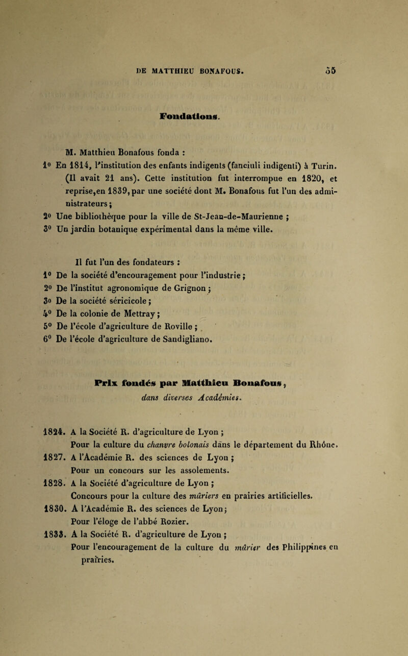 Fondations. M. Matthieu Bonafous fonda : 1° En 1814, l'institution des enfants indigents (fanciuli iudigenti) à Turin. (Il avait 21 ans). Cette institution fut interrompue en 1820, et reprise,en 1839, par une société dont M. Bonafous fut l’un des admi¬ nistrateurs ; 2° Une bibliothèque pour la ville de St-Jean-de-Maurienne ; 3° Un jardin botanique expérimental dans la meme ville. Il fut l’un des fondateurs : 1° De la société d’encouragement pour l’industrie ; 2° De l’institut agronomique de Grignon ; 3» De la société séricicole ; 4° De la colonie de Mettray ; 5° De l’école d’agriculture de Roville ; 6° De l’école d’agriculture de Sandigliano. Prix fondés par Matthieu Bonafous 5 dans diverses Académies. 1824. A la Société R. d’agriculture de Lyon ; Pour la culture du chanvre bolonais dans le département du Rhône. 1827. A l’Académie R. des sciences de Lyon ; Pour un concours sur les assolements. 1828. A la Société d’agriculture de Lyon ; Concours pour la culture des mûriers en prairies artificielles. 1830. A l’Académie R. des sciences de Lyon; Pour l’éloge de l’abbé Rozier. 1833. A la Société R. d’agriculture de Lyon ; Pour l’encouragement de la culture du mûrier des Philippines en prairies.