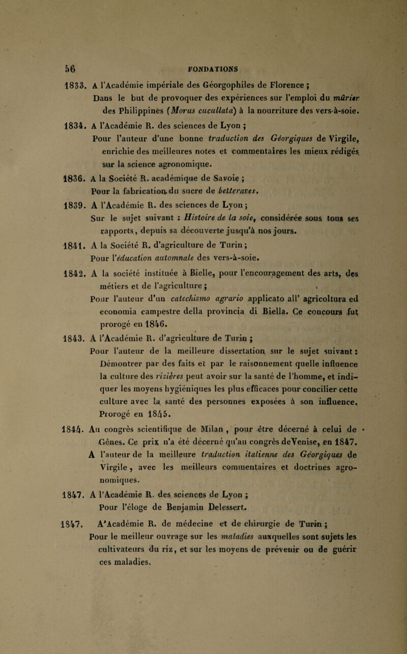 I 56 FONDATIONS 1833. A l’Académie impériale des Géorgophiles de Florence ; Dans le but de provoquer des expériences sur l’emploi du mûrier des Philippines fMorus cucullata) à la nourriture des vers-à-soie. 1834. A l’Académie R. des sciences de Lyon ; Pour l’auteur d’une bonne traduction des Géorgiques de Virgile, enrichie des meilleures notes et commentaires les mieux rédigés sur la science agronomique. 1836. A la Société R. académique de Savoie ; Pour la fabrication, du sucre de betteraves. 1839. A l’Académie R. des sciences de Lyon; Sur le sujet suivant : Histoire de La soiet considérée sous tous ses rapports , depuis sa découverte jusqu’à nos jours. 1841. A la Société R. d’agriculture de Turin; Pour Xéducation automnale des vers-à-soie. 1842. A la société instituée à Bielle, pour l’encouragement des arts, des métiers et de l’agriculture ; , Pour l’auteur d’un catechismo agrario applicato ail* agricoltura ed economia campestre délia provincia di Biella. Ce concours fut prorogé en 1846. 1843. A l’Académie R. d’agriculture de Turin ; Pour l’auteur de la meilleure dissertation sur le sujet suivant : Démontrer par des faits et par le raisonnement quelle influence la culture des rizières peut avoir sur la santé de l’homme, et indi¬ quer les moyens hygiéniques les plus efficaces pour concilier cette culture avec la santé des personnes exposées à son influence. Prorogé en 1845. 1844« Au congrès scientifique de Milan , pour être décerné à celui de * Gênes. Ce prix n’a été décerné qu’au congrès deVenise, en 1847. A l’auteur de la meilleure traduction italienne des Géorgiques de Virgile, avec les meilleurs commentaires et doctrines agro¬ nomiques. 1847. A l’Académie R. des sciences de Lyon ; Pour l’éloge de Benjamin Delessert. \ 1847. A'Académie R. de médecine et de chirurgie de Turin ; Pour le meilleur ouvrage sur les maladies auxquelles sont sujets les cultivateurs du riz, et sur les moyens de prévenir ou de guérir ces maladies.