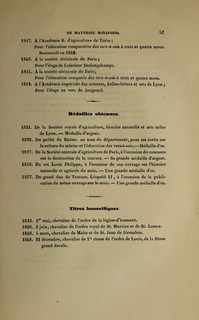 1847. A l’Académie R. d’agriculture de Turin ; Pour l’éducation comparative des vers-d-soU à trois et quatre mues. Renouvelé en 1849. 1849. A la société séricicole de Paris ; Pour l’éloge de Loiseleur Deslongchamps. 1851. A la société séricicole de Paris; Pour l’éducation comparée des xers-d-soie à trois et quatre mues. 1852. A l’Académie impériale des sciences, belles-lettres et arts de Lyon ; Pour l’éloge en vers de Jacquard. Médailles obtenues. 1821. De la Société royale d’agriculture, histoire naturelle et arts utiles de Lyon. — Médaille d’argent. 1822. Du préfet du Rhône, au nom du département, pour ses écrits sur la culture du mûrier et l’éducation des vers-à-soie.—Médaille d’or. 1827. De la Société centrale d’agriculture de Paris, à l’occasion du concours sur la destruction de la cuscute. — Sa grande médaille d’argent. 1836. Du roi Louis Philippe, à l’occasion de son ouvrage sur l’histoire naturelle et agricole du maïs. — Une grande médaille d’or. 1837. Du grand duc de Toscane, Léopold 11 , à l’occasion de la publi¬ cation du même ouvrage sur le maïs. — Une grande médaille d’or. Titres honorifiques. 1833. 1er mai, chevalier de l’ordre de la légion-d’honneur. 1836. 3 juin, chevalier de l’ordre royal de St. Maurice et de St. Lazare. 1846. 5 mars, chevalier de Malte et de St. Jean de Jérusalem. 1848. 21 décembre, chevalier de lre classe de l’ordre de Louis, de la Hesse grand ducale.