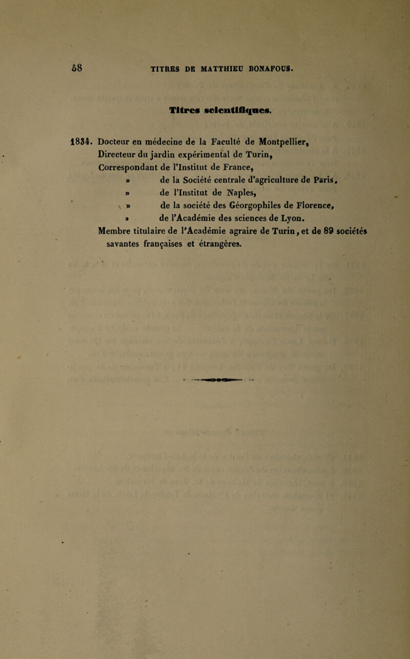 / Titres scientifiques. 1834. Docteur en médecine de la Faculté de Montpellier, Directeur du jardin expérimental de Turin, Correspondant de Plnstilut de France, » de la Société centrale d’agriculture de Paris, » de l’Institut de Naples, » de la société des Géorgophiles de Florence, » de l’Académie des sciences de Lyon. Membre titulaire de l’Académie agraire de Turin, et de 89 sociétés savantes françaises et étrangères.