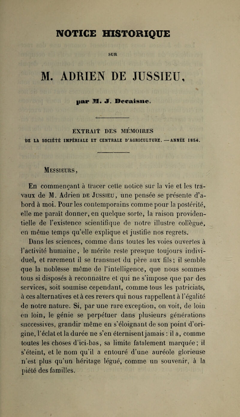 NOTICE HISTORIQUE SLR M. ADRIEN DE JUSSIEU, |iar M. JS. Décaissiez EXTRAIT DES MÉMOIRES DE LÀ SOCIÉTÉ IMPÉRIALE ET CENTRALE D’AGRICULTUREANNÉE 1854. Messieurs, En commençant à tracer celle notice sur la vie et les trâ- •> vaux de M. Adrien de Jussieu, une pensée se présente d’a¬ bord à moi. Pour les contemporains comme pour la postérité, elle me paraît donner, en quelque sorte, la raison providen¬ tielle de P existence scientifique de notre illustre collègue, en même temps qu’elle explique et justifie nos regrets. Dans les sciences, comme dans toutes les voies ouvertes à l’activité humaine, le mérite reste presque toujours indivi¬ duel, et rarement il se transmet du père aux fils; il semble que la noblesse même de l'intelligence, que nous sommes tous si disposés à reconnaître et qui ne s’impose que par des services, soit soumise cependant, comme tous les patriciats, h ces alternatives et à ces revers qui nous rappellent à l’égalité de notre nature. Si, par une rare exception, on voit, de loin en loin, le génie se perpétuer dans plusieurs générations successives, grandir même en s’éloignant de son point d’ori¬ gine, l’éclat et la durée ne s’en éternisent jamais : il a, comme toutes les choses d’ici-bas, sa limite fatalement marquée; il s’éteint, et le nom qu’il a entouré d’une auréole glorieuse n’est plus qu’un héritage légué, comme un souvenir, à la piété des familles.