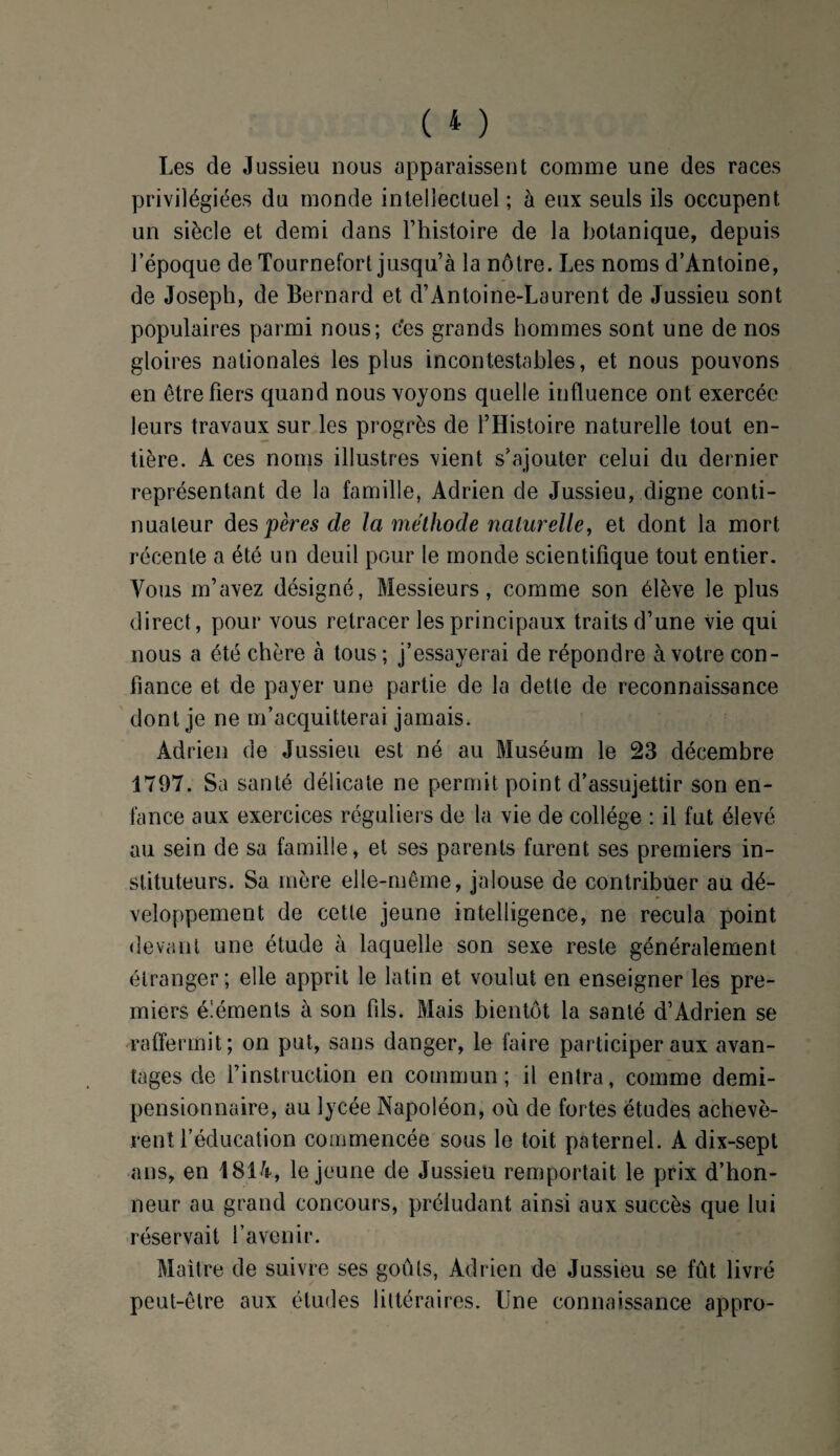 Les de Jussieu nous apparaissent comme une des races privilégiées du monde intellectuel ; à eux seuls ils occupent un siècle et demi dans l’histoire de la botanique, depuis l’époque de Tournefort jusqu’à la nôtre. Les noms d’Antoine, de Joseph, de Bernard et d’Antoine-Laurent de Jussieu sont populaires parmi nous; ces grands hommes sont une de nos gloires nationales les plus incontestables, et nous pouvons en être fiers quand nous voyons quelle influence ont exercée leurs travaux sur les progrès de l’Histoire naturelle tout en¬ tière. A ces noms illustres vient s’ajouter celui du dernier représentant de la famille, Adrien de Jussieu, digne conti¬ nuateur des pères de la méthode naturelle, et dont la mort récente a été un deuil pour le monde scientifique tout entier. Vous m’avez désigné, Messieurs, comme son élève le plus direct, pour vous retracer les principaux traits d’une vie qui nous a été chère à tous ; j’essayerai de répondre à votre con¬ fiance et de payer une partie de la dette de reconnaissance dont je ne m’acquitterai jamais. Adrien de Jussieu est né au Muséum le 23 décembre 1797. Sa santé délicate ne permit point d’assujettir son en¬ fance aux exercices réguliers de la vie de collège : il fut élevé au sein de sa famille, et ses parents furent ses premiers in¬ stituteurs. Sa mère elle-même, jalouse de contribuer au dé¬ veloppement de cette jeune intelligence, ne recula point devant une étude à laquelle son sexe reste généralement étranger; elle apprit le latin et voulut en enseigner les pre¬ miers éléments à son fils. Mais bientôt la santé d’Adrien se raffermit; on put, sans danger, le faire participer aux avan¬ tages de l’instruction en commun; il entra, comme demi- pensionnaire, au lycée Napoléon, où de fortes études achevè¬ rent l’éducation commencée sous le toit paternel. A dix-sept ans, en 4814, le jeune de Jussieu remportait le prix d’hon¬ neur au grand concours, préludant ainsi aux succès que lui réservait l’avenir. Maître de suivre ses goûts, Adrien de Jussieu se fût livré peut-être aux études littéraires. Une connaissance appro-