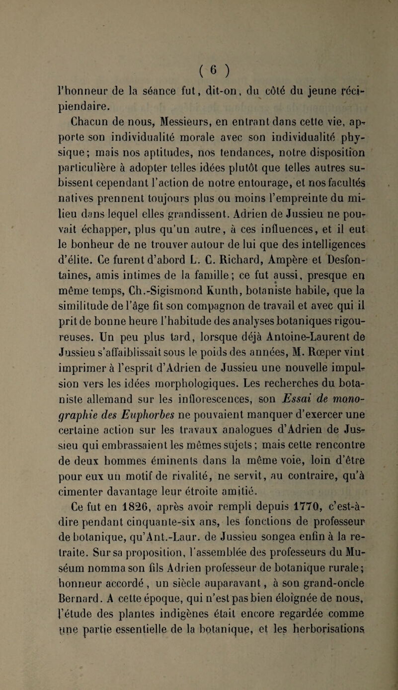 l’honneur de la séance fut, dit-on, du côté du jeune réci¬ piendaire. Chacun de nous, Messieurs, en entrant dans cette vie, ap^ porte son individualité morale avec son individualité phy¬ sique; mais nos aptitudes, nos tendances, notre disposition particulière à adopter telles idées plutôt que telles autres su¬ bissent cependant Faction de notre entourage, et nos facultés natives prennent toujours plus ou moins l’empreinte du mi¬ lieu dans lequel elles grandissent.. Adrien de Jussieu ne pour vait échapper, plus qu’un autre, à ces influences, et il eut le bonheur de ne trouver autour de lui que des intelligences d’élite. Ce furent d’abord L. C. Richard, Ampère et Desfon¬ taines, amis intimes de la famille; ce fut aussi, presque en même temps, Ch.-Sigismond Kunth, botaniste habile, que la similitude de l’âge fit son compagnon de travail et avec qui il prit de bonne heure l’habitude des analyses botaniques rigou¬ reuses. Un peu plus tard, lorsque déjà Antoine-Laurent de Jussieu s’affaiblissait sous le poids des années, M. Rœper vint imprimer à l’esprit d’Adrien de Jussieu une nouvelle impub sion vers les idées morphologiques. Les recherches du bota¬ niste allemand sur les inflorescences, son Essai de mono¬ graphie des Euphorbes ne pouvaient manquer d’exercer une certaine action sur les travaux analogues d’Adrien de Jus^ sieu qui embrassaient les mêmes sujets ; mais cette rencontre de deux hommes éminents dans la même voie, loin d’être pour eux un motif de rivalité, ne servit, au contraire, qu’à cimenter davantage leur étroite amitié. Ce fut en 1826, après avoir rempli depuis 1770, c’est-à- dire pendant cinquante-six ans, les fonctions de professeur de botanique, qu’Ant.-Laur. de Jussieu songea enfin à la re¬ traite. Sur sa proposition, l’assemblée des professeurs du Mu¬ séum nomma son fils Adrien professeur de botanique rurale; honneur accordé , un siècle auparavant, à son grand-oncle Bernard. A cette époque, qui n’est pas bien éloignée de nous, l’étude des plantes indigènes était encore regardée comme pne partie essentielle de la botanique, et les herborisations