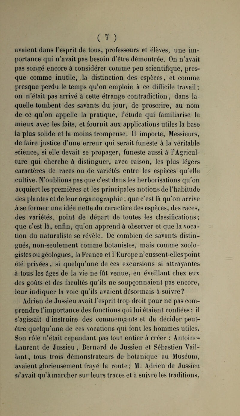 avaient dans l’esprit de tous, professeurs et élèves, une im¬ portance qui n’avait pas besoin d’être démontrée. On n’avait pas songé encore à considérer comme peu scientifique, pres¬ que comme inutile, la distinction des espèces, et comme presque perdu le temps qu’on emploie à ce difficile travail; on n’était pas arrivé à cette étrange contradiction, dans la¬ quelle tombent des savants du jour, de proscrire, au nom de ce qu’on appelle la pratique, l’étude qui familiarise le mieux avec les faits, et fournit aux applications utiles la base la plus solide et la moins trompeuse. Il importe, Messieurs, de faire justice d’une erreur qui serait funeste à la véritable science, si elle devait se propager, funeste aussi à l’Agricul¬ ture qui cherche à distinguer, avec raison, les plus légers caractères de races ou de variétés entre les espèces qu’elle cultive. N’oublions pas que c’est dans les herborisations qu’on acquiert les premières et les principales notions de l’habitude des plantes et de leur organographie ; que c’est là qu’on arrive à se former une idée nette du caractère des espèces, des races, des variétés, point de départ de toutes les classifications; que c’est là, enfin, qu’on apprend à observer et que la voca¬ tion du naturaliste se révèle. De combien de savants distin¬ gués, non-seulement comme botanistes, mais comme zoolo¬ gistes ou géologues, la France et l’Europe n’eussent-elles point été privées, si quelqu’une de ces excursions si attrayantes à tous les âges de la vie ne fût venue, en éveillant chez eux des goûts et des facultés qu’ils ne soupçonnaient pas encore, leur indiquer la voie qu’ils avaient désormais à suivre? Adrien de Jussieu avait l’esprit trop droit pour ne pas com¬ prendre l’importance des fonctions qui lui étaient confiées ; il s’agissait d’instruire des commençants et de décider peut- être quelqu’une de ces vocations qui font les hommes utiles. Son rôle n’était cependant pas tout entier à créer : Antoine- Laurent de Jussieu, Bernard de Jussieu et Sébastien Vail¬ lant, tous trois démonstrateurs de botanique au Muséum, avaient glorieusement frayé la route; M. Adrien de Jussieu n’avait qu’à marcher sur leurs traces et à suivre les traditions,