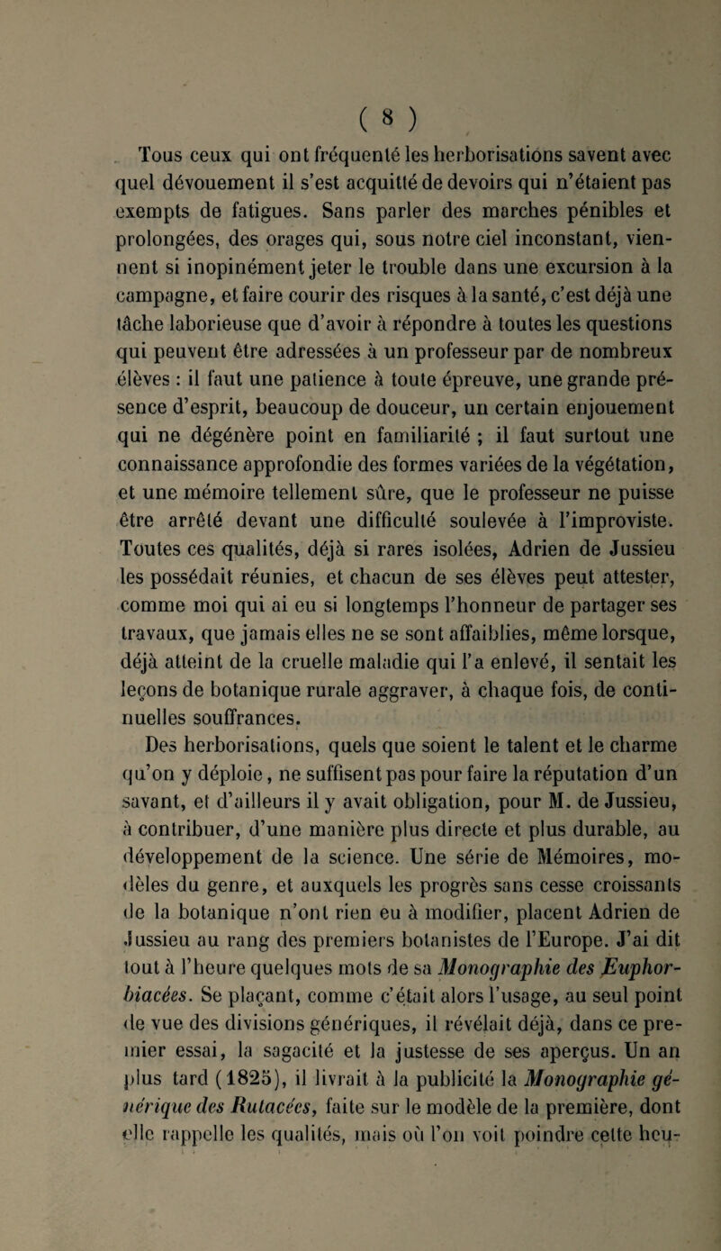Tous ceux qui ont fréquenté les herborisations savent avec quel dévouement il s’est acquitté de devoirs qui n’étaient pas exempts de fatigues. Sans parler des marches pénibles et prolongées, des orages qui, sous notre ciel inconstant, vien¬ nent si inopinément jeter le trouble dans une excursion à la campagne, et faire courir des risques à la santé, c’est déjà une tâche laborieuse que d’avoir à répondre à toutes les questions qui peuvent être adressées à un professeur par de nombreux élèves : il faut une patience à toute épreuve, une grande pré¬ sence d’esprit, beaucoup de douceur, un certain enjouement qui ne dégénère point en familiarité ; il faut surtout une connaissance approfondie des formes variées de la végétation, et une mémoire tellement sûre, que le professeur ne puisse être arrêté devant une difficulté soulevée à l’improviste. Toutes ces qualités, déjà si rares isolées, Adrien de Jussieu les possédait réunies, et chacun de ses élèves peut attester, comme moi qui ai eu si longtemps l’honneur de partager ses travaux, que jamais elles ne se sont affaiblies, même lorsque, déjà atteint de la cruelle maladie qui l’a enlevé, il sentait les leçons de botanique rurale aggraver, à chaque fois, de conti¬ nuelles souffrances. Des herborisations, quels que soient le talent et le charme qu’on y déploie, ne suffisent pas pour faire la réputation d’un savant, et d’ailleurs il y avait obligation, pour M. de Jussieu, à contribuer, d’une manière plus directe et plus durable, au développement de la science. Une série de Mémoires, mo¬ dèles du genre, et auxquels les progrès sans cesse croissants de la botanique n’ont rien eu à modifier, placent Adrien de Jussieu au rang des premiers botanistes de l’Europe. J’ai dit tout à l’heure quelques mots de sa Monographie des Euphor- hiacées. Se plaçant, comme c’était alors l’usage, au seul point de vue des divisions génériques, il révélait déjà, dans ce pre¬ mier essai, la sagacité et la justesse de ses aperçus. Un an plus tard (1825), il livrait à la publicité la Monographie gé¬ nérique des Rutacées, faite sur le modèle de la première, dont elle rappelle les qualités, mais où l’on voit poindre celte heu-