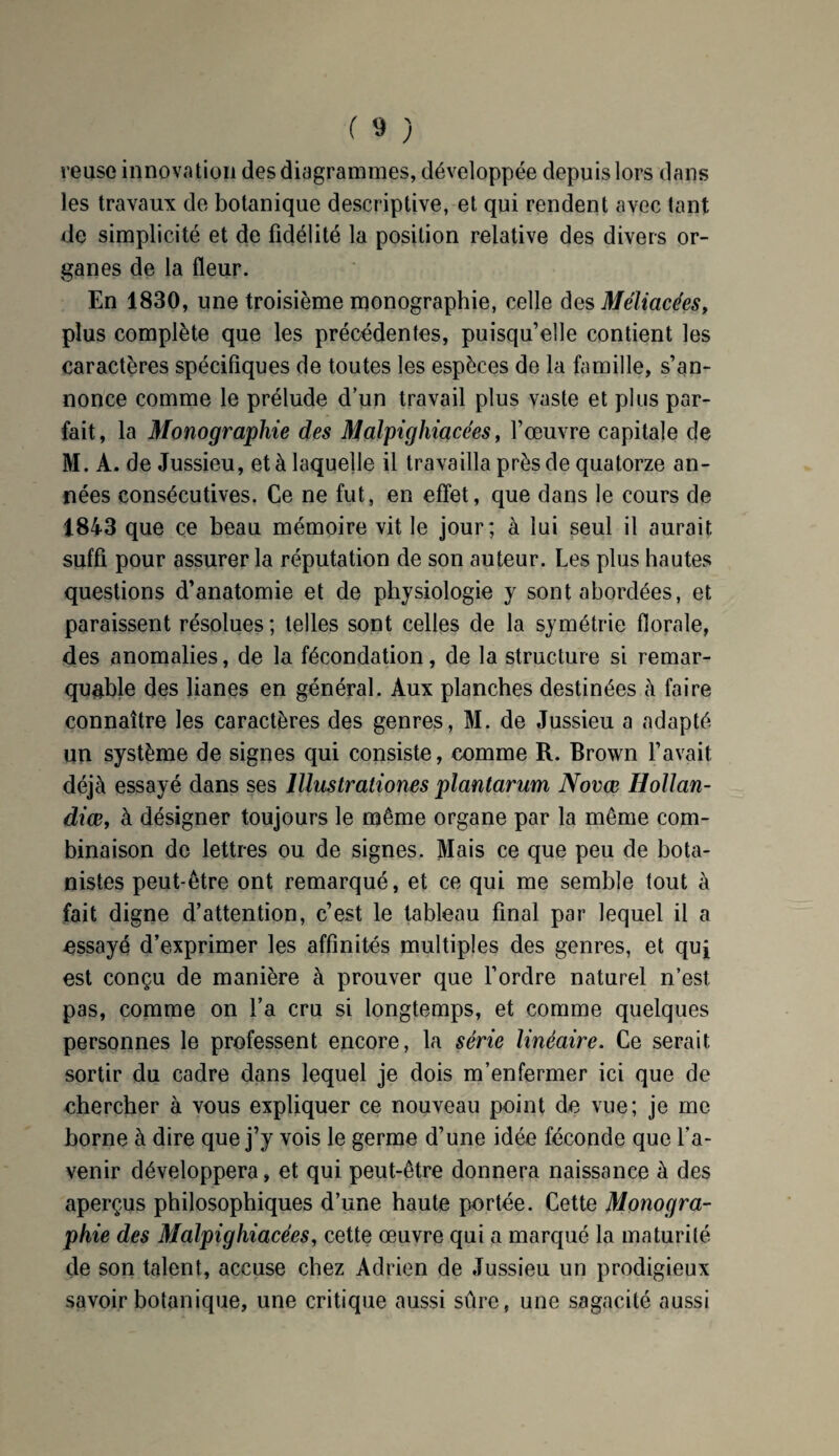 reuse innovation des diagrammes, développée depuis lors dans les travaux de botanique descriptive, et qui rendent avec tant de simplicité et de fidélité la position relative des divers or¬ ganes de la fleur. En 1830, une troisième monographie, celle des Méliacées, plus complète que les précédentes, puisqu’elle contient les caractères spécifiques de toutes les espèces de la famille, s’an¬ nonce comme le prélude d’un travail plus vaste et plus par¬ fait, la Monographie des Malpighiacées, l’œuvre capitale de M. A. de Jussieu, et à laquelle il travailla près de quatorze an¬ nées consécutives. Ce ne fut, en effet, que dans le cours de 1843 que ce beau mémoire vit le jour; à lui seul il aurait suffi pour assurer la réputation de son auteur. Les plus hautes questions d’anatomie et de physiologie y sont abordées, et paraissent résolues ; telles sont celles de la symétrie florale, des anomalies, de la fécondation, de la structure si remar¬ quable des lianes en général. Aux planches destinées à faire connaître les caractères des genres, M. de Jussieu a adapté un système de signes qui consiste, comme R. Brown l’avait déjà essayé dans ses lllustrationes plantarum Novœ Hollan- diœ, à désigner toujours le même organe par la même com¬ binaison de lettres ou de signes. Mais ce que peu de bota¬ nistes peut-être ont remarqué, et ce qui me semble tout à fait digne d’attention, c’est le tableau final par lequel il a essayé d’exprimer les affinités multiples des genres, et qui est conçu de manière à prouver que l’ordre naturel n’est, pas, comme on l’a cru si longtemps, et comme quelques personnes le professent encore, la série linéaire. Ce serait sortir du cadre dans lequel je dois m’enfermer ici que de chercher à vous expliquer ce nouveau point de vue; je me borne à dire que j’y vois le germe d’une idée féconde que l’a¬ venir développera, et qui peut-être donnera naissance à des aperçus philosophiques d’une haute portée. Cette Monogra¬ phie des Malpighiacées, cette œuvre qui a marqué la maturité de son talent, accuse chez Adrien de Jussieu un prodigieux savoir botanique, une critique aussi sûre, une sagacité aussi