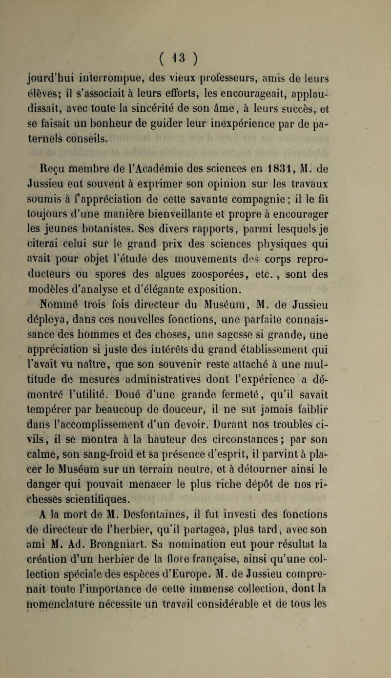 jourd’hui interrompue, des vieux professeurs, amis de leurs élèves; il s’associait à leurs efforts, les encourageait, applau¬ dissait, avec toute la sincérité de son âme, à leurs succès, et se faisait un bonheur de guider leur inexpérience par de pa¬ ternels conseils. Reçu membre de l’Académie des sciences en 1831, M. de Jussieu eut souvent à exprimer son opinion sur les travaux soumis à fappréciation de cette savante compagnie; il le fit toujours d’une manière bienveillante et propre à encourager les jeunes botanistes. Ses divers rapports, parmi lesquels je citerai celui sur le grand prix des sciences physiques qui avait pour objet l’étude des mouvements des corps repro¬ ducteurs ou spores des algues zoosporées, etc. , sont des modèles d’analyse et d’élégante exposition. Nommé trois fois directeur du Muséum, M. de Jussieu déploya, dans ces nouvelles fonctions, une parfaite connais¬ sance des hommes et des choses, une sagesse si grande, une appréciation si juste des intérêts du grand établissement qui l’avait vu naître, que son souvenir reste attaché à une mul¬ titude de mesures administratives dont l’expérience a dé¬ montré l’utilité. Doué d’une grande fermeté, qu’il savait tempérer par beaucoup de douceur, il ne sut jamais faiblir dans l’accomplissement d’un devoir. Durant nos troubles ci¬ vils, il se montra à la hauteur des circonstances; par son calme, son sang-froid et sa présence d’esprit, il parvint à pla¬ cer le Muséum sur un terrain neutre, et à détourner ainsi le danger qui pouvait menacer le plus riche dépôt de nos ri¬ chesses scientifiques. A la mort de M. Desfontaines, il fut investi des fonctions de directeur de l’herbier, qu’il partagea, plus tard, avec son ami M. Ad. Brongniart. Sa nomination eut pour résultat la création d’un herbier de la flore française, ainsi qu’une col¬ lection spéciale des espèces d’Europe. M. de Jussieu compre¬ nait toute l’importance de cette immense collection, dont la nomenclature nécessite un travail considérable et de tous les