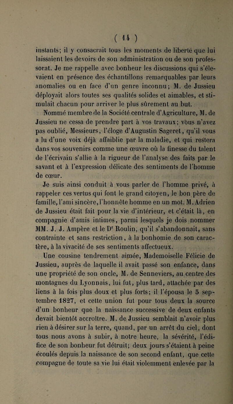 instants; il y consacrait tous les moments de liberté que lui laissaient les devoirs de son administration ou de son profes¬ sorat. Je me rappelle avec bonheur les discussions qui s’éle¬ vaient en présence des échantillons remarquables par leurs anomalies ou en face d’un genre inconnu; M. de Jussieu déployait alors toutes ses qualités solides et aimables, et sti¬ mulait chacun pour arriver le plus sûrement au but. Nommé membre de la Société centrale d’Agriculture, M. de Jussieu ne cessa de prendre part à vos travaux; vous n’avez pas oublié, Messieurs, l’éloge d’Augustin Sageret, qu’il vous a lu d’une voix déjà affaiblie par la maladie, et qui restera dans vos souvenirs comme une œuvre où la finesse du talent de l’écrivain s’allie à la rigueur de l’analyse des faits par le savant et à l’expression délicate des sentiments de l’homme de cœur. Je suis ainsi conduit à vous parler de l’homme privé, à rappeler ces vertus qui font le grand citoyen, le bon père de famille, l’ami sincère,l’honnête homme en un mot. M. Adrien de Jussieu était fait pour la vie d’intérieur, et c’était là, en compagnie d’amis intimes, parmi lesquels je dois nommer MM. J. J. Ampère et le Dr Roulin, qu’il s’abandonnait, sans contrainte et sans restriction, à la bonhomie de son carac¬ tère, à la vivacité de ses sentiments affectueux. Une cousine tendrement aimée, Mademoiselle Félicie de Jussieu, auprès de laquelle il avait passé son enfance, dans une propriété de son oncle, M. de Senneviers, au centre des montagnes du Lyonnais, lui fut, plus tard, attachée par des liens à la fois plus doux et plus forts; il l’épousa le 5 sep¬ tembre 1827, et cette union fut pour tous deux la source d’un bonheur que la naissance successive de deux enfants devait bientôt accroître. M. de Jussieu semblait n’avoir plus rien à désirer sur la terre, quand, par un arrêt du ciel, dont tous nous avons à subir, à notre heure, la sévérité, l’édi¬ fice de son bonheur fut détruit; deux jours s’étaient à peine écoulés depuis la naissance de son second enfant, que cette compagne de toute sa vie lui était violemment enlevée par la