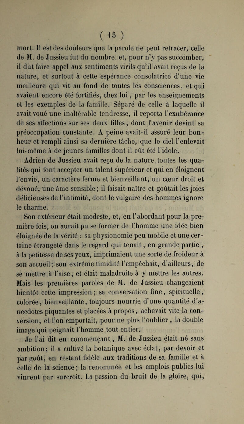 mort. Il est des douleurs que la parole ne peut retracer, celle de M. de Jussieu fut du nombre, et, pour n’y pas succomber, il dut faire appel aux sentiments virils qu’il avait reçus de la nature, et surtout à cette espérance consolatrice d’une vie meilleure qui vit au fond de toutes les consciences, et qui avaient encore été fortifiés, chez lui, par les enseignements et les exemples de la famille. Séparé de celle à laquelle il avait voué une inaltérable tendresse, il reporta l’exubérance de ses affections sur ses deux filles, dont l’avenir devint sa préoccupation constante. A peine avait-il assuré leur bon¬ heur et rempli ainsi sa dernière tâche, que le ciel l’enlevait lui-même à de jeunes familles dont il eût été l’idole. Adrien de Jussieu avait reçu de la nature toutes les qua¬ lités qui font accepter un talent supérieur et qui en éloignent l’envie, un caractère ferme et bienveillant, un cœur droit et dévoué, une âme sensible ; il faisait naître et goûtait les joies délicieuses de l’intimité, dont le vulgaire des hommes ignore le charme. Son extérieur était modeste, et, en l’abordant pour la pre¬ mière fois, on aurait pu se former de l’homme une idée bien éloignée de la vérité : sa physionomie peu mobile et une cer¬ taine étrangeté dans le regard qui tenait, en grande partie , â la petitesse de ses yeux, imprimaient une sorte de froideur à son accueil; son extrême timidité l’empêchait, d’ailleurs, de se mettre à l’aise, et était maladroite à y mettre les autres. Mais les premières paroles de M. de Jussieu changeaient bientôt cette impression ; sa conversation fine, spirituelle, colorée, bienveillante, toujours nourrie d’une quantité d’a¬ necdotes piquantes et placées à propos, achevait vite la con¬ version, et l’on emportait, pour ne plus l’oublier, la double image qui peignait l’homme tout entier. Je l’ai dit en commençant, M. de Jussieu était né sans ambition; il a cultivé la botanique avec éclat, par devoir et par goût, en restant fidèle aux traditions de sa famille et à celle de la science ; la renommée et les emplois publics lui vinrent par surcroît. La passion du bruit de la gloire, qui,