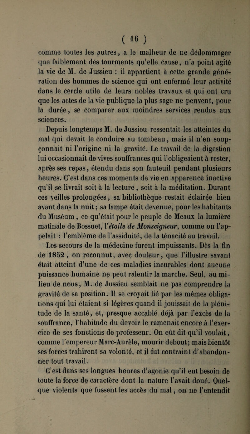 comme toutes les autres, a le malheur de ne dédommager que faiblement des tourments qu’elle cause, n’a point agité la vie de M. de Jussieu : il appartient à cette grande géné¬ ration des hommes de science qui ont enfermé leur activité dans le cercle utile de leurs nobles travaux et qui ont cru que les actes de la vie publique la plus sage ne peuvent, pour la durée, se comparer aux moindres services rendus aux sciences. Depuis longtemps M. de Jussieu ressentait les atteintes du mal qui devait le conduire au tombeau, mais il n’en soup¬ çonnait ni l’origine ni la gravité. Le travail de la digestion lui occasionnait de vives souffrances qui l’obligeaient à rester, après ses repas, étendu dans son fauteuil pendant plusieurs heures. C’est dans ces moments de vie en apparence inactive qu’il se livrait soit à la lecture, soit à la méditation. Durant ces veilles prolongées, sa bibliothèque restait éclairée bien avant dans la nuit ; sa lampe était devenue, pour les habitants du Muséum , ce qu’était pour le peuple de Meaux la lumière matinale de Bossuet, Yétoile de Monseigneur, comme on l’ap¬ pelait : l’emblème de l’assiduité, de la ténacité au travail. Les secours de la médecine furent impuissants. Dès la fin de 1852 , on reconnut, avec douleur, que l’illustre savant était atteint d’une de ces maladies incurables dont aucune puissance humaine ne peut ralentir la marche. Seul, au mi¬ lieu de nous, M. de Jussieu semblait ne pas comprendre la gravité de sa position. Il se croyait lié par les mêmes obliga¬ tions qui lui étaient si légères quand il jouissait de la pléni¬ tude de la santé, et, presque accablé déjà par l’excès de la souffrance, l’habitude du devoir le ramenait encore à l’exer¬ cice de ses fonctions de professeur. On eût dit qu’il voulait, comme l’empereur Marc-Aurèle, mourir debout; mais bientôt ses forces trahirent sa volonté, et il fut contraint d’abandon¬ ner tout travail. C’est dans ses longues heures d’agonie qu’il eut besoin de toute la force de caractère dont la nature l’avait doué. Quel¬ que violents que fussent les accès du mal, on ne l’entendit