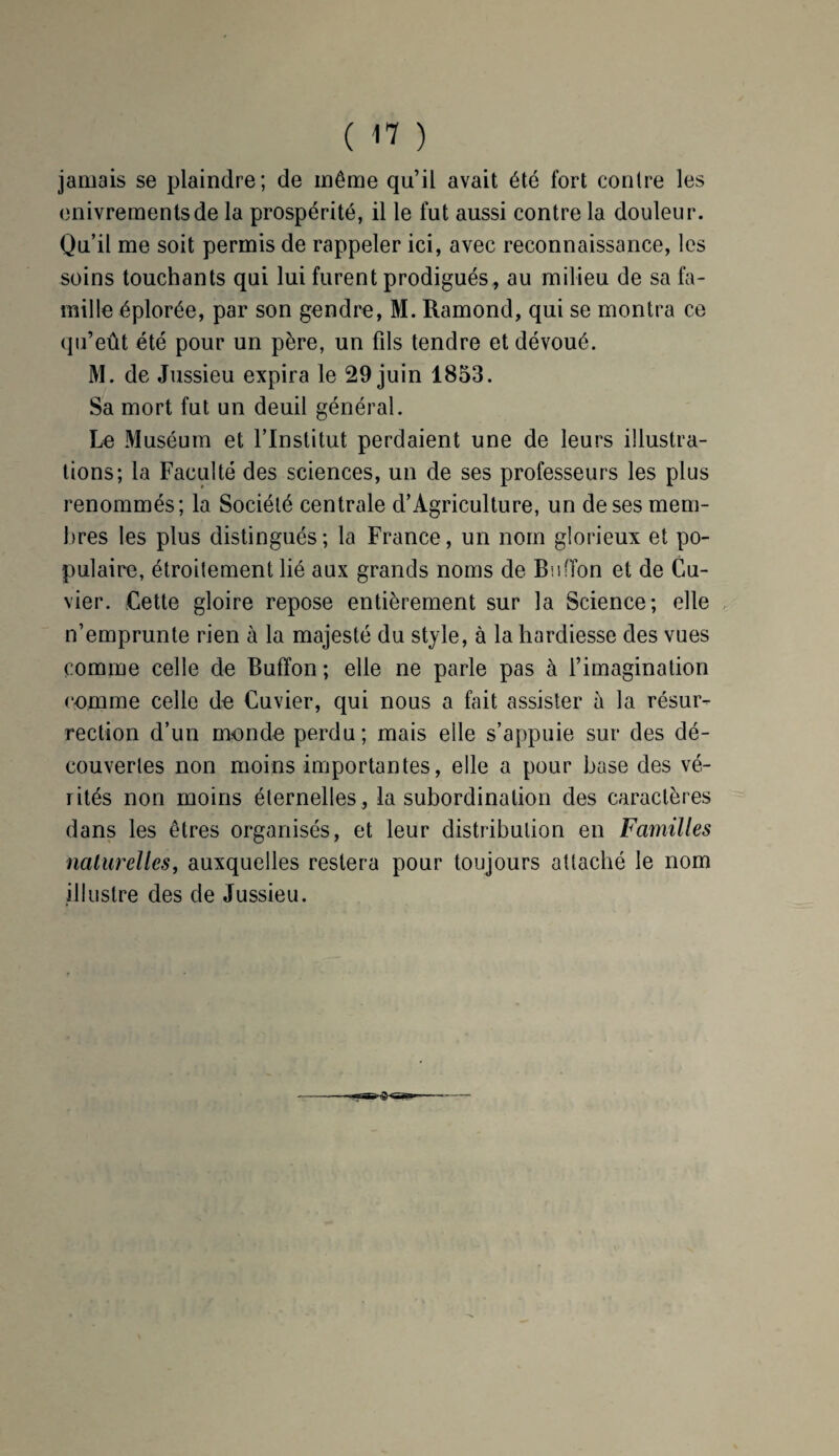 jamais se plaindre; de même qu’il avait été fort contre les enivrements de la prospérité, il le fut aussi contre la douleur. Qu’il me soit permis de rappeler ici, avec reconnaissance, les soins touchants qui lui furent prodigués, au milieu de sa fa¬ mille éplorée, par son gendre, M. Ramond, qui se montra ce qu’eût été pour un père, un fds tendre et dévoué. M. de Jussieu expira le 29 juin 1853. Sa mort fut un deuil général. Le Muséum et l’Institut perdaient une de leurs illustra¬ tions; la Faculté des sciences, un de ses professeurs les plus renommés; la Société centrale d’Agriculture, un de ses mem¬ bres les plus distingués; la France, un nom glorieux et po¬ pulaire, étroitement lié aux grands noms de Bu (Ton et de Cu¬ vier. Cette gloire repose entièrement sur la Science; elle n’emprunte rien à la majesté du style, à la hardiesse des vues comme celle de Buffon ; elle ne parle pas à l’imagination comme celle de Cuvier, qui nous a fait assister à la résur¬ rection d’un monde perdu; mais elle s’appuie sur des dé¬ couvertes non moins importantes, elle a pour base des vé¬ rités non moins éternelles, la subordination des caractères dans les êtres organisés, et leur distribution en Familles naturelles, auxquelles restera pour toujours attaché le nom illustre des de Jussieu.