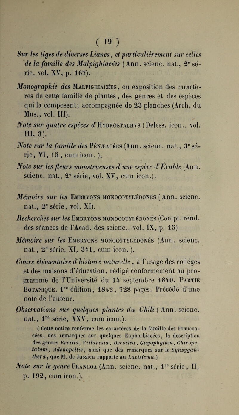 ( '9 ) Sur les tiges de diverses Lianes, et particulièrement sur celles de la famille des Malpighiacées (Ann. scienc. nat.., 2e sé¬ rie, vol. XV, p. 167). Monographie des Malpighiacées, ou exposition des caractè¬ res de cette famille de plantes, des genres et des espèces qui la composent; accompagnée de 23 planches (Arch. du Mus., vol. III). Note sur quatre espèces d’Hydrostaciiys (Deless, içon., vol, III, 3). Note sur la famille des Pénæacées (Ann. scienc. nat., 3e sé¬ rie, VI, 15, cum icon. ), Note sur les fleurs monstrueuses d'une espèce d*Érable (Ann. scienc. nat., 2e série, vol. XV, cum icon.). Mémoire sur les Embryons monocotylédonés (Ann. scienc. nat., 2e série, vol. XI). Recherches sur les Embryons monocotylédonés (Compt. rend, des séances de F Acad, des scienc., vol. IX, p. 15). Mémoire sur les Embryons monocotylédonés (Ann. scienc. nat., 2e série, XI, 3il, cum icon. ). Cours élémentaire d'histoire naturelle , à l’usage des collèges et des maisons d’éducation, rédigé conformément au pro¬ gramme de l’Universilé du 14 septembre 1840. Partie Botanique. lrü édition, 1842, 728 pages. Précédé d’une note de Fauteur. Observations sur quelques plantes du Chili ( Ann. scienc. nat., lre série, XXV, cum icon.). ( Cette notice renferme les caractères de la famille des Francoa- cées, des remarques sur quelques Euphorbiacées, la description des genres Eveilla, Villaresia, Decoslea, Gayophylum, Cliirope- lalum, AdcnopcUis, ainsi que des remarques sur le Synzygan^ (liera, que M. de Jussieu rapporte au Lacislema.) Note sur le genre Francoa (Ann. scienc, nat,, lre série, II, p. 192? cum icon.).