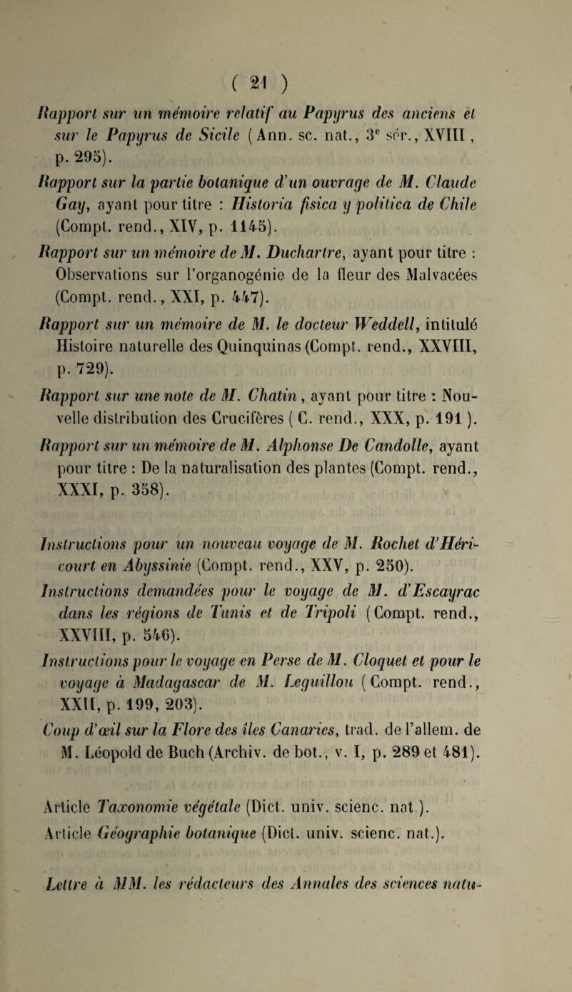 H apport sur un mémoire relatif au Papyrus des anciens et sur le Papyrus de Sicile (Ann. sc. nat., 3e sér., XVIII, p. 295). Rapport sur la partie botanique d'un ouvrage de M. Claude Gay, ayant pour titre : Historia fisica y politica de Chile (Compt. rend., XIV, p. 1145). Rapport sur un mémoire deM. Duchartre, ayant pour titre : Observations sur l’organogénie de la fleur des Malvacées (Compt. rend., XXI, p. 447). Rapport sur un mémoire de M. le docteur Weddell, intitulé Histoire naturelle des Quinquinas (Compt. rend., XXVIII, p. 729). Rapport sur une note de M. Chatin , ayant pour titre : Nou¬ velle distribution des Crucifères ( C. rend., XXX, p. 191 ). Rapport sur un mémoire de M. Alphonse De Candolle, ayant pour titre : De la naturalisation des plantes (Compt. rend., XXXI, p. 358). Instructions pour un nouveau voyage de M. Rocket d’Héri- court en Abyssinie (Compt. rend., XXV, p. 250). Instructions demandées pour le voyage de AJ. cl'Escayrac dans les régions de Tunis et de Tripoli (Compt. rend., XXVIII, p. 540). Instructions pour le voyage en Perse de M. Cloquet et pour le voyage à Madagascar de M. Teguillou (Compt. rend., XXII, p. 199, 203). Coup d’œil sur la Flore des îles Canaries, trad. de l’allem. de M. Léopold de Buch(Archiv. de bot., v. I, p. 289 et 481). Article Taxonomie végétale (Dict. univ. scienc. nat ). Article Géographie botanique (Dict. univ. scienc. nat.). Lettre à MM. les rédacteurs des Annales des sciences nain-