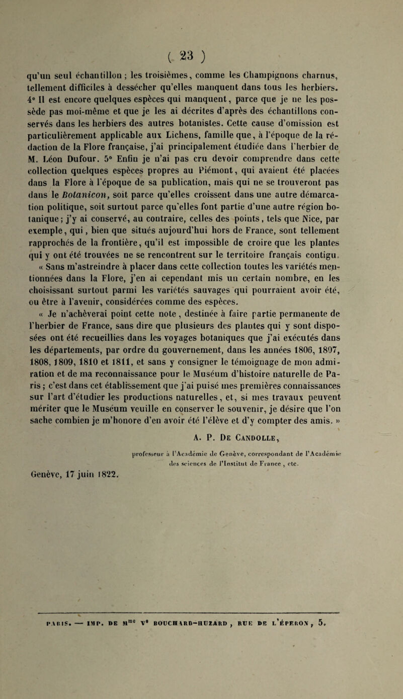 qu’un seul échantillon ; les troisièmes, comme les Champignons charnus, tellement difficiles à dessécher qu’elles manquent dans tous les herbiers. 4° Il est encore quelques espèces qui manquent, parce que je ne les pos¬ sède pas moi-même et que je les ai décrites d’après des échantillons con¬ servés dans les herbiers des autres botanistes. Cette cause d’omission est particulièrement applicable aux Lichens, famille que, à l’époque de la ré¬ daction de la Flore française, j’ai principalement étudiée dans l’herbier de M. Léon Dufour. 5° Enfin je n’ai pas cru devoir comprendre dans cette collection quelques espèces propres au Piémont, qui avaient été placées dans la Flore à l'époque de sa publication, mais qui ne se trouveront pas dans le Botanicon, soit parce qu’elles croissent dans une autre démarca¬ tion politique, soit surtout parce qu’elles font partie d’une autre région bo¬ tanique; j’y ai conservé, au contraire, celles des points, tels que Nice, par exemple, qui, bien que situés aujourd’hui hors de France, sont tellement rapprochés de la frontière, qu’il est impossible de croire que les plantes qui y ont été trouvées ne se rencontrent sur le territoire français contigu, « Sans m’astreindre à placer dans cette collection toutes les variétés men¬ tionnées dans la Flore, j’en ai cependant mis lin certain nombre, en les choisissant surtout parmi les variétés sauvages qui pourraient avoir été, ou être à l’avenir, considérées comme des espèces. « Je n’achèverai point cette note, destinée à faire partie permanente de l’herbier de France, sans dire que plusieurs des plantes qui y sont dispo¬ sées ont été recueillies dans les voyages botaniques que j’ai exécutés dans les départements, par ordre du gouvernement, dans les années 1806, 1807, 1808, 1809, 1810 et 1811, et sans y consigner le témoignage de mon admi¬ ration et de ma reconnaissance pour le Muséum d’histoire naturelle de Pa¬ ris ; c’est dans cet établissement que j’ai puisé mes premières connaissances sur l’art d’étudier les productions naturelles, et, si mes travaux peuvent mériter que le Muséum veuille en conserver le souvenir, je désire que l’on sache combien je m’honore d’en avoir été l’élève et d’y compter des amis. » \ A. P. De Candolle, professeur à l’Académie de Genève, correspondant de l’Académie des sciences de l’Institut de Fiance , etc. Genève, 17 juin 1822. me IVUIIS. - IM P. DE S1 V9 BOUCHARD-HUZARD , RUE DE i/ÉPF.ROV , 5,