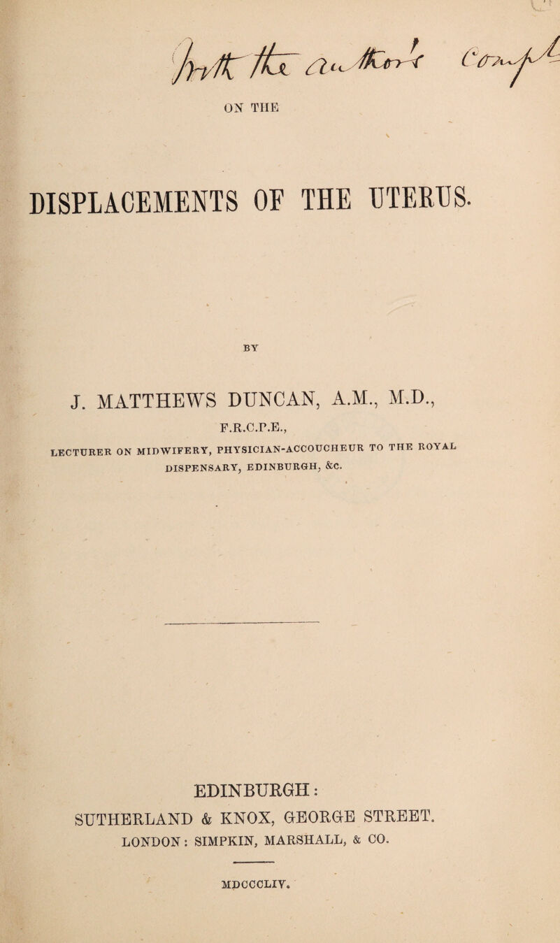 DISPLACEMENTS OF THE UTERES. J. MATTHEWS DUNCAN, A.M., M.D., F.R.C.r.B., LECTURER ON MIDWIFERY, PHYSICIAN-ACCOUCHEUR TO THE ROYAL DISPENSARY, EDINBURGH, &C. EDINBUEGII: SUTHERLAND k KNOX, OBORaE STREET. LONDON : SIMPKIN, MARSHALL, & CO. MDCCCLIV.