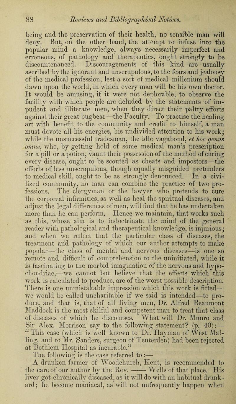 being and the preservation of their health, no sensible man will deny. But, on the other hand, the attempt to infuse into the popular mind a knowledge, always necessarily imperfect and erroneous, of pathology and therapeutics, ought strongly to be discountenanced. Discouragements of this kind are usually ascribed by the ignorant and unscrupulous, to the fears and jealousy of the medical profession, lest a sort of medical millenium should dawn upon the world, in which every man will be his own doctor. It would be amusing, if it were not deplorable, to observe the facility with which people are deluded by the statements of im¬ pudent and illiterate men, when they direct their paltry efforts against their great bugbear—the Faculty. To practise the healing art with benefit to the community and credit to himself, a man must devote all his energies, his undivided attention to his work* while the unsuccessful tradesman, the idle vagabond, et hoc genus omne, who, by getting hold of some medical man’s prescription for a pill or a potion, vaunt their possession of the method of curing every disease, ought to be scouted as cheats and impostors—the efforts of less unscrupulous, though equally misguided pretenders to medical skill, ought to be as strongly denounced. In a civi¬ lized community, no man can combine the practice of two pro¬ fessions. The clergyman or the lawyer who pretends to cure the corporeal infirmities, as well as heal the spiritual diseases, and adjust the legal differences of men, will find that he has undertaken more than he can perform. Hence we maintain, that works such as this, whose aim is to indoctrinate the mind of the general reader with pathological and therapeutical knowledge, is injurious; and when we reflect that the particular class of diseases, the treatment and pathology of which our author attempts to make popular—the class of mental and nervous diseases—is one so remote and difficult of comprehension to the uninitiated, while it is fascinating to the morbid imagination of the nervous and hypo¬ chondriac,—we cannot but believe that the effects which this work is calculated to produce, are of the worst possible description. There is one unmistakable impression which this work is fitted— we would be called uncharitable if we said is intended—to pro¬ duce, and that is, that of all living men, Dr. Alfred Beaumont Maddock is the most skilful and competent man to treat that class of diseases of which he discourses. What will Dr. Munro and Sir Alex. Morrison say to the following statement? (p. 40):— u This case (which is well known to Dr. Dayman of West Mai¬ ling, and to Mr. Sanders, surgeon of Tenterden) had been rejected at Bethlem Hospital as incurable.” The following is the case referred to :— A drunken farmer of Woodchurch, Kent, is recommended to the care of our author by the Bev. -Wells of that place. His liver got chronically diseased, as it will do with an habitual drunk¬ ard; he become maniacal, as will not unfrequently happen when