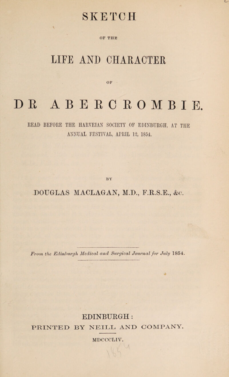 SKETCH OF THE LIFE AND CHARACTER OF DR ABERCROMBIE. READ BEFORE THE HARYEIAN SOCIETY OF EDINBURGH, AT THE ANNUAL FESTIVAL, AFRIL 13, 1854. BY DOUGLAS MACLAGAN, M.D., F.R.S.E., &c. From the Edinburgh Medical and Surgical Journal for July 1854. EDINBUKGH : PRINTED BY NEILB AND COMPANY. MDCCCLIV.