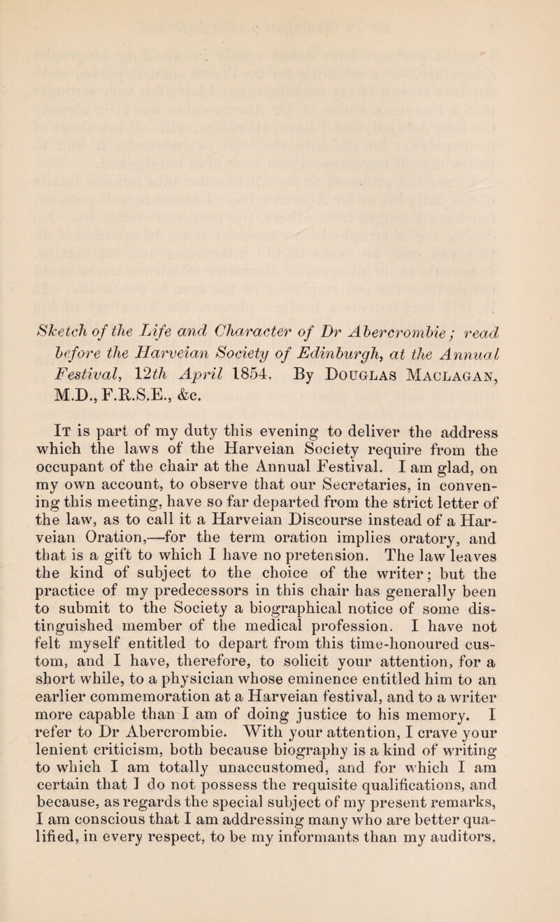Sketch of the Life and Character of Dr Abercrombie ; read before the Harveian Society of Edinburgh, at the Annual Festival, 12th April 1854. By Douglas Maclagan, M.D.,F.Il.S.E., &c. It is part of my duty this evening to deliver the address which the laws of the Harveian Society require from the occupant of the chair at the Annual Festival. I am glad, on my own account, to observe that our Secretaries, in conven¬ ing this meeting, have so far departed from the strict letter of the law, as to call it a Harveian Discourse instead of a Har¬ veian Oration,—for the term oration implies oratory, and that is a gift to which I have no pretension. The law leaves the kind of subject to the choice of the writer; but the practice of my predecessors in this chair has generally been to submit to the Society a biographical notice of some dis¬ tinguished member of the medical profession. I have not felt myself entitled to depart from this time-honoured cus¬ tom, and I have, therefore, to solicit your attention, for a short while, to a physician whose eminence entitled him to an earlier commemoration at a Harveian festival, and to a writer more capable than I am of doing justice to his memory. I refer to Dr Abercrombie. With your attention, I crave your lenient criticism, both because biography is a kind of wTiting to which I am totally unaccustomed, and for which I am certain that J do not possess the requisite qualifications, and because, as regards the special subject of my present remarks, I am conscious that I am addressing many who are better qua¬ lified, in every respect, to be my informants than my auditors.
