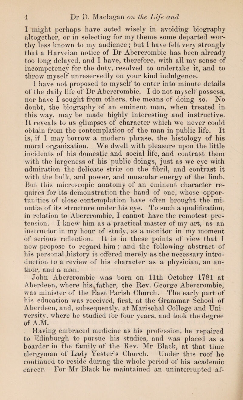 I might perhaps have acted ’wisely in avoiding biography altogether, or in selecting for my theme some departed ’wor¬ thy less known to my audience ; but I have felt very strongly that a Harveian notice of Dr Abercrombie has been already too long delayed, and I have, therefore, with all my sense of ineompetency for the duty, resolved to undertake it, and to throw myself unreservedly on your kind indulgence. I have not proposed to myself to enter into minute details of the daily life of Dr Abercrombie. I do not myself possess, nor have I sought from others, the means of doing so. No doubt, the biography of an eminent man, when treated in this way, may be made highly interesting and instructive. It reveals to us glimpses of character which we never could obtain from the contemplation of the man in public life. It is, if I may borrow a modern phrase, the histology of his moral organization. We dwell with pleasure upon the little incidents of his domestic and social life, and contrast them with the largeness of his public doings, just as we eye with admiration the delicate striae on the fibril, and contrast it with the bulk, and power, and muscular energy of the limb. But this microscopic anatomy of an eminent character re¬ quires for its demonstration the hand of one, whose oppor¬ tunities of close contemplation have often brought the mi¬ nutiae of its structure under his eye. To such a qualification, in relation to Abercrombie, I cannot have the remotest pre¬ tension, I knew him as a practical master of my art, as an instructor in my hour of study, as a monitor in my moment of serious reflection. It is in these points of view- that I now propose to regard him ; and the following abstract of his personal history is offered merely as the necessary intro¬ duction to a review' of his character as a physician, an au¬ thor, and a man. John Abercrombie was born on llth October 1781 at Aberdeen, where his^father, the Bev. George Abercrombie, was minister of the East Parish Church. The early part of his education w'as received, first, at the Grammar School of Aberdeen, and, subsequently, at Marischal College and Uni¬ versity, ’where he studied for four vears, and took the degree of A.M. Having embraced medicine as his profession, he repaired to Edinburgh to pursue his studies, and was placed as a boarder in the family of the Bev, Mr Black, at that time clergyman of Lady Yesters Church. Under this roof he continued to reside during the whole period of his academic career. For Mr Black he maintained an uninterrupted af-