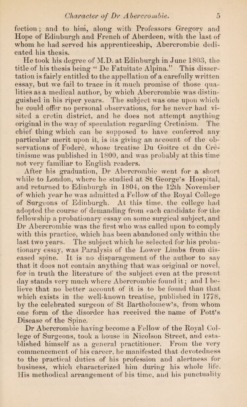 fectioii; and to him, along with Professors Gregory and Hope of Edinburgh and French of Aberdeen, with the last of whom he had served his apprenticeship, Abercrombie dedi¬ cated his thesis. He took his degree of M.E). at Edinburgh in June 1803, the title of his thesis being “ He Eatuitate Alpina.” This disser¬ tation is fairly entitled to the appellation of a carefully written essay, but we fail to trace in it much promise of those qua¬ lities as a medical author, by which Abercrombie was distin¬ guished in his riper years. The subject was one upon which he could offer no personal observations, for he never had vi¬ sited a cretin district, and he does not attempt anything original in the way of speculation regarding Cretinism. The chief thing which can be supposed to have conferred any particular merit upon it, is its giving an account of the ob¬ servations of Fodere, whose treatise Du Goitre et du Cre- tinisme was published in 1800, and was probably at this time not very familiar to English readers. After his graduation, Dr Abercrombie went for a short while to London, where he studied at St George’s Hospital, and returned to Edinburgh in 1804, on the 12th November of which year he was admitted a Fellow of the Royal College of Surgeons of Edinburgh. At this time, the college had adopted the course of demanding from each candidate for the fellowship a probationary essay on some surgical subject, and Dr Abercrombie was the first who was called upon to comply with this practice, which has been abandoned only within the last two years. The subject which he selected for his proba¬ tionary essay, was Paralysis of the Lower Limbs from dis¬ eased spine. It is no disparagement of the author to say that it does not contain anything that was original or novel, for in truth the literature of the subject even at the present day stands very much where Abercrombie found it; and I be¬ lieve that no better account of it is to be found than that which exists in the well-known treatise, published in 1778, by the celebrated surgeon of St Bartholomew’s, from whom one form of the disorder has received the name of Pott’s Disease of the Spine. Dr Abercrombie havino* become a Fellow of the Roval Col- lege of Surgeons, took a house in Nicolson Street, and esta¬ blished himself as a general practitioner. From the very commencement of his career, he manifested that devotedness to the practical duties of his profession and alertness for business, which characterized him during his whole life. His methodical arrangement of his time, and his punctuality