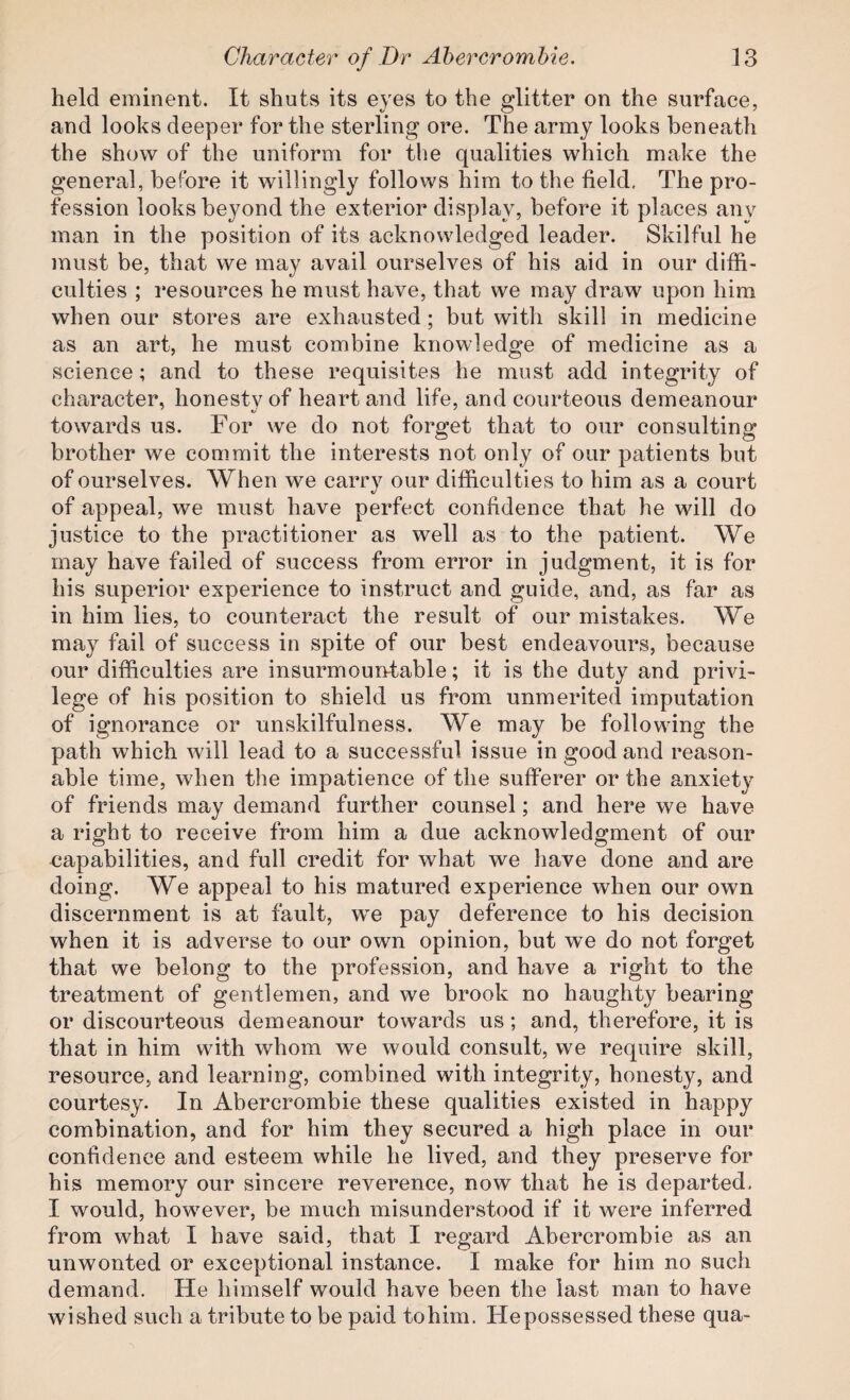 held eminent. It shuts its eyes to the glitter on the surface, and looks deeper for the sterling ore. The army looks beneath the show of the uniform for the qualities which make the general, before it willingly follows him to the field. The pro¬ fession looks beyond the exterior display, before it places anv man in the position of its acknowledged leader. Skilful he must be, that we may avail ourselves of his aid in our diffi¬ culties ; resources he must have, that we may draw upon him when our stores are exhausted; but with skill in medicine as an art, he must combine knowledge of medicine as a science; and to these requisites he must add integrity of character, honesty of heart and life, and courteous demeanour towards us. For we do not forget that to our consulting brother we commit the interests not only of our patients but of ourselves. When we carry our difficulties to him as a court of appeal, we must have perfect confidence that he will do justice to the practitioner as well as to the patient. We may have failed of success from error in judgment, it is for his superior experience to instruct and guide, and, as far as in him lies, to counteract the result of our mistakes. We may fail of success in spite of our best endeavours, because our difficulties are insurmoun-table; it is the duty and privi¬ lege of his position to shield us from unmerited imputation of ignorance or unskilfulness. We may be following the path which will lead to a successful issue in good and reason¬ able time, when the impatience of the sufferer or the anxiety of friends may demand further counsel; and here we have a right to receive from him a due acknowledgment of our capabilities, and full credit for what we have done and are doing. We appeal to his matured experience when our own discernment is at fault, we pay deference to his decision when it is adverse to our own opinion, but w^e do not forget that we belong to the profession, and have a right to the treatment of gentlemen, and we brook no haughty bearing or discourteous demeanour towards us; and, therefore, it is that in him with whom we would consult, we require skill, resource, and learning, combined with integrity, honest}^ and courtesy. In Abercrombie these qualities existed in happy combination, and for him they secured a high place in our confidence and esteem while he lived, and they preserve for his memory our sincere reverence, now that he is departed. I would, however, be much misunderstood if it were inferred from what I have said, that I regard Abercrombie as an unwonted or exceptional instance. I make for him no such demand. He himself would have been the last man to have wished such a tribute to be paid tohim. Hepossessed these qua-
