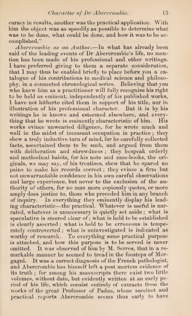 curacy in results, another was the practical application. With him the object was as speedily as possible to determine what was to be done, what could be done, and how it was to be ac¬ complished.” Abercrombie as an Author.—In what has already been said of the leading events of Dr Abercrombie’s life, no men¬ tion has been made of his professional and other writings. I have preferred giving to them a separate consideration, that I may thus be enabled briefly to place before you a ca¬ talogue of his contributions to medical science and philoso¬ phy, in a connected chronological series. Believing that you who knew him as a practitioner will fully recognise his right to be held as eminent, independently of his published works, 1 have not hitherto cited them in support of his title, nor in illustration of his professional character. But it is by his Writings he is known and esteemed elsewhere, and every¬ thing that he wrote is eminently characteristic of him. His works evince unwearied diligence, for he wrote much and well in the midst of incessant occupation in practice ; they: shew a truly inductive turn of mind, for he carefully collected facts, ascertained them to be such, and argued from them with deliberation and shrewdness ; they bespeak orderly and methodical habits, for his note and case-books, the ori¬ ginals, we may say, of his treatises, shew that he spared no pains to make his records correct; they evince a firm but not unwarrantable confidence in his own careful observations and large experience, but never to the exclusion of the au¬ thority of others, for no man more copiously quotes, or more amply does justice to, those who preceded him in any branch of inquiry. In everything they eminently display his lead¬ ing characteristic—the practical. Whatever is useful is nar¬ rated, whatever is unnecessary is quietly set aside ; what is speculative is steered clear of; what is held to be established is clearly asserted ; what is held to be erroneous is tempe¬ rately controverted ; what is uninvestigated is indicated as worthy of research. To everything some practical purpose is attached, and how this purpose is to be served is never omitted. It was observed of him bv M. Serres, that in a re- markable manner he seemed to tread in the foosteps of Mor¬ gagni. It was a correct diagnosis of the French pathologist, and Abercrombie has himself left a post mortem evidence of its truth ; for among his manuscripts there exist two little volumes, without date, but evidently written at an early pe¬ riod of his life, which consist entirely of extracts from the works of the great Professor of Padua, whose succinct and practical reports Abercrombie seems thus early to have