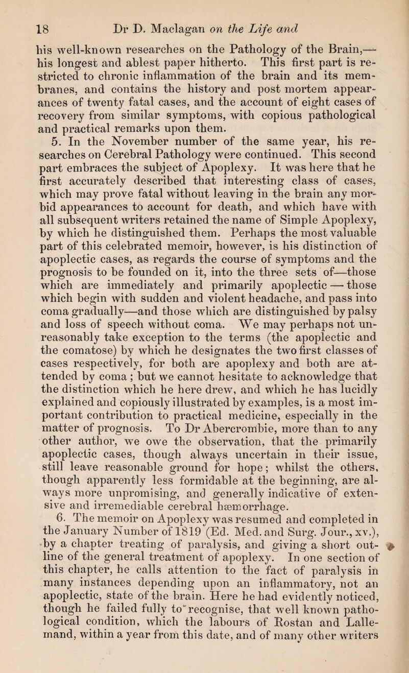 his well-known researches on the Pathology of the Brain,-— his longest and ablest paper hitherto. This first part is re¬ stricted to chronic inflammation of the brain and its mem¬ branes, and contains the history and post mortem appear¬ ances of twenty fatal cases, and the account of eight cases of recovery from similar symptoms, with copious pathological and practical remarks upon them. 5. In the November number of the same year, his re¬ searches on Cerebral Pathology were continued. This second part embraces the subject of Apoplexy. It was here that he first accurately described that interesting class of cases, which may prove fatal without leaving in the brain any mor¬ bid appearances to account for death, and which have with all subsequent writers retained the name of Simple Apoplexy, by which he distinguished them. Perhaps the most valuable part of this celebrated memoir, however, is his distinction of apoplectic cases, as regards the course of symptoms and the prognosis to be founded on it, into the three sets of—those which are immediately and primarily apoplectic — those which begin with sudden and violent headache, and pass into coma gradually—and those which are distinguished by palsy and loss of speech without coma. We may perhaps not un¬ reasonably take exception to the terms (the apoplectic and the comatose) by which he designates the two first classes of cases respectively, for both are apoplexy and both are at¬ tended by coma ; hut we cannot hesitate to acknowledge that the distinction which he here drew, and which he has lucidly explained and copiously illustrated by examples, is a most im¬ portant contribution to practical medicine, especially in the matter of prognosis. To Dr Abercrombie, more than to any other author, we owe the observation, that the primarily apoplectic cases, though always uncertain in their issue, still leave reasonable ground for hope; whilst the others, though apparently less formidable at the beginning, are al¬ ways more unpromising, and generally indicative of exten¬ sive and irremediable cerebral hsemorrhage. 6. The memoir on Apoplexy was resumed and completed in the January Number of 1819 (Ed. Med. and Surg. Jour.,xv.), by a chapter treating of paralysis, and giving a short out¬ line of the general treatment of apoplexy. In one section of this chapter, he calls attention to the fact of paralysis in many instances depending upon an inflammatory, not an apoplectic, state of the brain. Here he had evidently noticed, though he failed fully torecognise, that well known patho¬ logical condition, which the labours of Rostan and Lalle- rnand, within a year from this date, and of many other writers