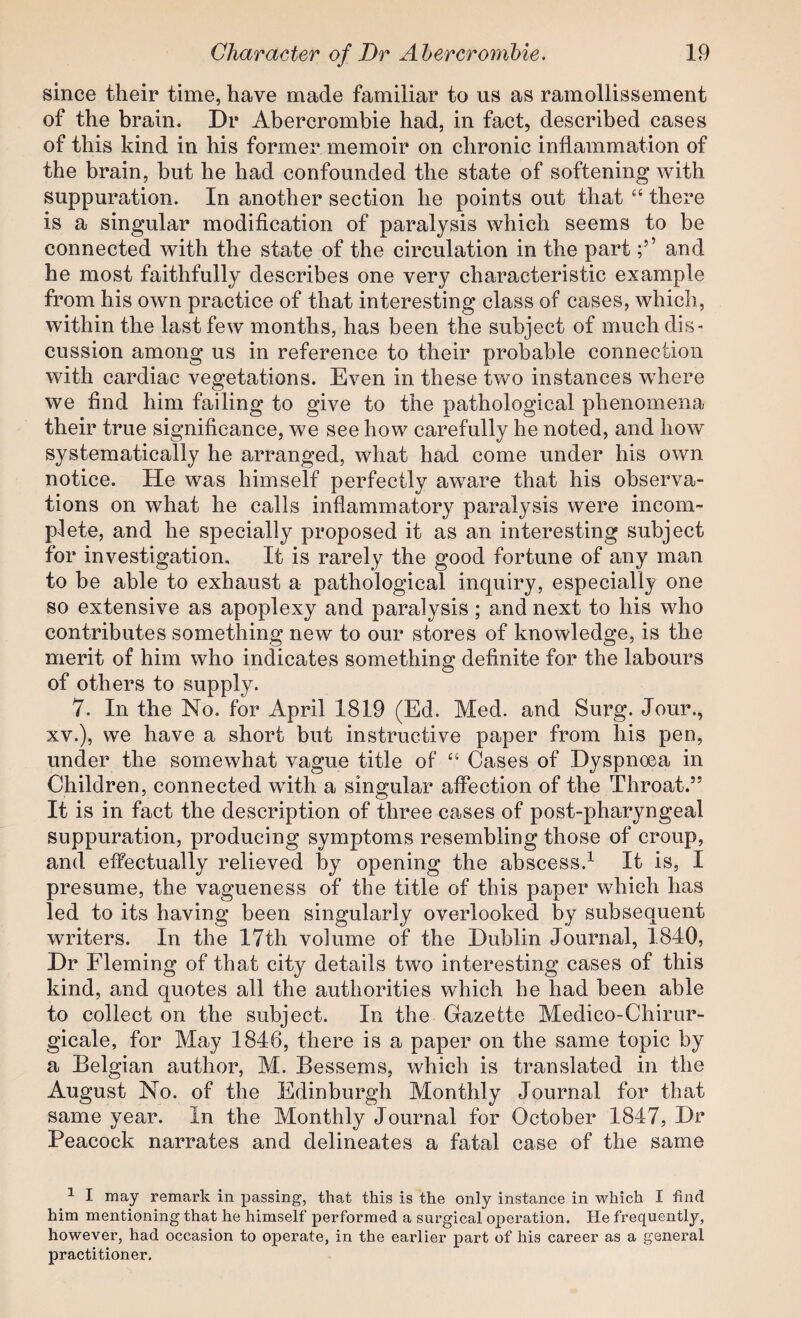 since their time, have made familiar to us as ramollissement of the brain. Dr Abercrombie had, in fact, described cases of this kind in his former memoir on chronic inflammation of the brain, but he had confounded the state of softening with suppuration. In another section he points out that “ there is a singular modification of paralysis which seems to be connected with the state of the circulation in the partand he most faithfully describes one very characteristic example from his own practice of that interesting class of cases, which, within the last few months, has been the subject of much dis¬ cussion among us in reference to their probable connection with cardiac vegetations. Even in these two instances where we find him failing to give to the pathological phenomena their true significance, we see how carefully he noted, and how systematically he arranged, what had come under his own notice. He was himself perfectly aware that his observa¬ tions on what he calls inflammatory paralysis were incom¬ plete, and he specially proposed it as an interesting subject for investigation. It is rarely the good fortune of any man to be able to exhaust a pathological inquiry, especially one so extensive as apoplexy and paralysis; and next to his who contributes something new to our stores of knowledge, is the merit of him who indicates something definite for the labours of others to supply. 7. In the No. for April 1819 (Ed. Med. and Surg. Jour., XV.), we have a short but instructive paper from his pen, under the somewhat vague title of “ Cases of Dyspnoea in Children, connected with a singular affection of the Throat.” It is in fact the description of three cases of post-pharyngeal suppuration, producing symptoms resembling those of croup, and effectually relieved by opening the abscess.^ It is, I presume, the vagueness of the title of this paper which has led to its having been singularly overlooked by subsequent writers. In the 17th volume of the Dublin Journal, 1840, Dr Fleming of that city details two interesting cases of this kind, and quotes all the authorities which he had been able to collect on the subject. In the Gazette Medico-Chirur- gicale, for May 1846, there is a paper on the same topic by a Belgian author, M. Bessems, which is translated in the August No. of the Edinburgh Monthly Journal for that same year. In the Monthly Journal for October 1847, Dr Peacock narrates and delineates a fatal case of the same ^ I may remark in passing, that this is the only instance in which I find him mentioning that he himself performed a surgical operation. He frequently, however, had occasion to operate, in the earlier part of his career as a general practitioner.
